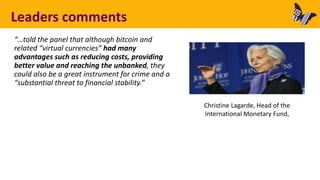 Leaders comments
“…told the panel that although bitcoin and
related “virtual currencies” had many
advantages such as reducing costs, providing
better value and reaching the unbanked, they
could also be a great instrument for crime and a
“substantial threat to financial stability.”
Christine Lagarde, Head of the
International Monetary Fund,
 