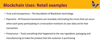 Blockchain Uses: Retail examples
• Trust and transparency – The foundation of Blockchain technology
• Payments - All financial transactions are recorded, eliminating the errors that can occur
when each party participating in a transaction maintains its own data set for that
transaction
• Provenance – Track everything that happened to the raw ingredient, packaging and
manufacturing to make the product that the customer is purchasing
 