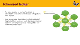 Tokenised ledger
• The token is acting as a virtual “certificate of
authenticity”, which is far harder to steal or forge than a
piece of paper.
• Upon receiving the digital token, the final recipient of
the physical item, whether a bank, distributor, retailer or
customer, can verify the chain of custody all the way
back to the point of origin.
 