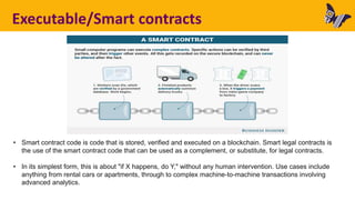 Executable/Smart contracts
• Smart contract code is code that is stored, verified and executed on a blockchain. Smart legal contracts is
the use of the smart contract code that can be used as a complement, or substitute, for legal contracts.
• In its simplest form, this is about "if X happens, do Y," without any human intervention. Use cases include
anything from rental cars or apartments, through to complex machine-to-machine transactions involving
advanced analytics.
 