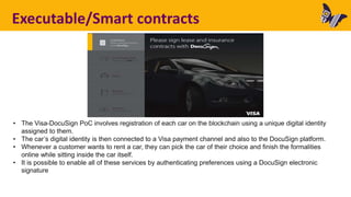 Executable/Smart contracts
• The Visa-DocuSign PoC involves registration of each car on the blockchain using a unique digital identity
assigned to them.
• The car’s digital identity is then connected to a Visa payment channel and also to the DocuSign platform.
• Whenever a customer wants to rent a car, they can pick the car of their choice and finish the formalities
online while sitting inside the car itself.
• It is possible to enable all of these services by authenticating preferences using a DocuSign electronic
signature
 