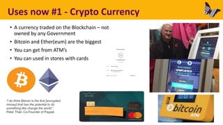 Uses now #1 - Crypto Currency
• A currency traded on the Blockchain – not
owned by any Government
• Bitcoin and Ether(eum) are the biggest
• You can get from ATM’s
• You can used in stores with cards
“I do think Bitcoin is the first [encrypted
money] that has the potential to do
something like change the world.”
Peter Thiel, Co-Founder of Paypal.
 
