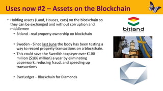 Uses now #2 – Assets on the Blockchain
• Holding assets (Land, Houses, cars) on the blockchain so
they can be exchanged and without corruption and
middlemen
• Bitland - real property ownership on blockchain
• Sweden - Since last June the body has been testing a
way to record property transactions on a blockchain.
• This could save the Swedish taxpayer over €100
million ($106 million) a year by eliminating
paperwork, reducing fraud, and speeding up
transactions
• EverLedger – Blockchain for Diamonds
 