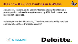 Uses now #3 - Core Banking in 4 Weeks
3 engineers, 4 weeks, and 1 Stellar integration later, Deloitte had a
prototype that reduced transaction costs by 40%. Each transaction
resolved in 5 seconds.
Deloitte partner Eric Piscini said, “The client was amazed by how fast
and how cheap those transactions were.”
 