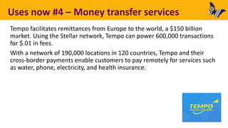 Uses now #4 – Money transfer services
Tempo facilitates remittances from Europe to the world, a $150 billion
market. Using the Stellar network, Tempo can power 600,000 transactions
for $.01 in fees.
With a network of 190,000 locations in 120 countries, Tempo and their
cross-border payments enable customers to pay remotely for services such
as water, phone, electricity, and health insurance.
 