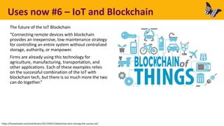 Uses now #6 – IoT and Blockchain
The future of the IoT Blockchain
“Connecting remote devices with blockchain
provides an inexpensive, low-maintenance strategy
for controlling an entire system without centralized
storage, authority, or manpower.
Firms are already using this technology for
agriculture, manufacturing, transportation, and
other applications. Each of these examples relies
on the successful combination of the IoT with
blockchain tech, but there is so much more the two
can do together.”
https://thenextweb.com/contributors/2017/09/21/blockchain-tech-missing-link-success-iot/
 