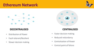 DECENTRALISED CENTRALISED
• Distribution of Power
• Fault-tolerant/Resilient
• Slower decision making
• Faster decision making
• Reduced redundancy
• Centralization of Power
• Central point of failure
Ethereum Network
 