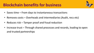 Blockchain benefits for business
• Saves time – From days to instantaneous transactions
• Removes costs – Overheads and intermediaries (Audit, recs etc)
• Reduces risk – Tamper proof and fraud reduction
• Increase trust – Through shared processes and records, leading to open
and trusted partnerships
 