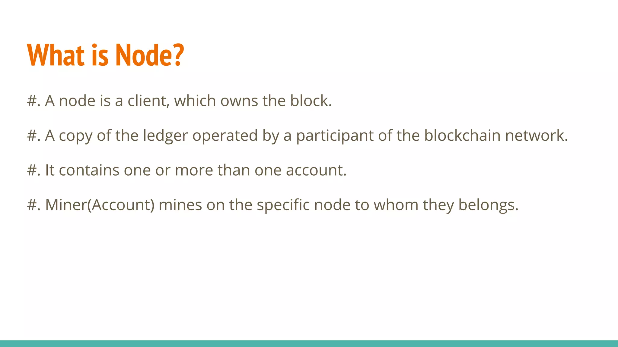 What is Node?
#. A node is a client, which owns the block.
#. A copy of the ledger operated by a participant of the blockchain network.
#. It contains one or more than one account.
#. Miner(Account) mines on the specific node to whom they belongs.
 