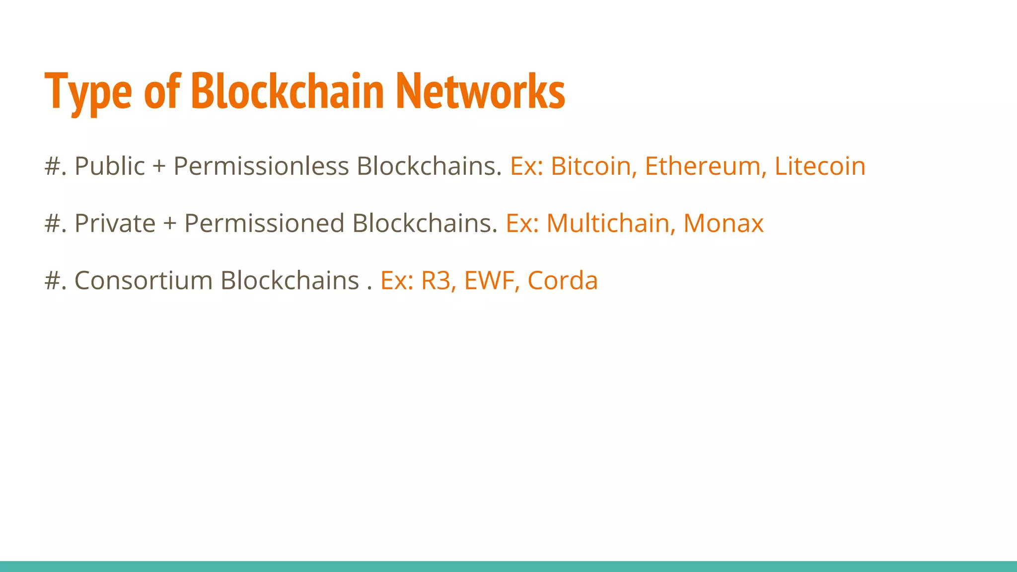 Type of Blockchain Networks
#. Public + Permissionless Blockchains. Ex: Bitcoin, Ethereum, Litecoin
#. Private + Permissioned Blockchains. Ex: Multichain, Monax
#. Consortium Blockchains . Ex: R3, EWF, Corda
 