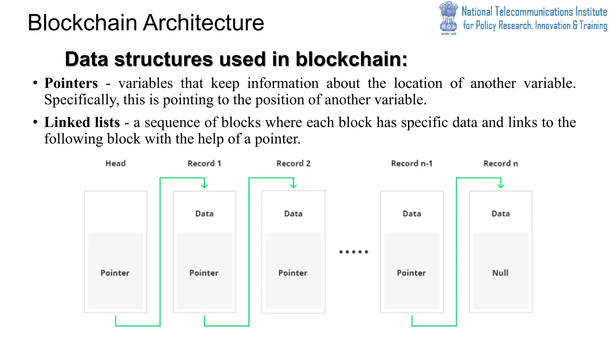 Data structures used in blockchain:
• Pointers - variables that keep information about the location of another variable.
Specifically, this is pointing to the position of another variable.
• Linked lists - a sequence of blocks where each block has specific data and links to the
following block with the help of a pointer.
Blockchain Architecture
 