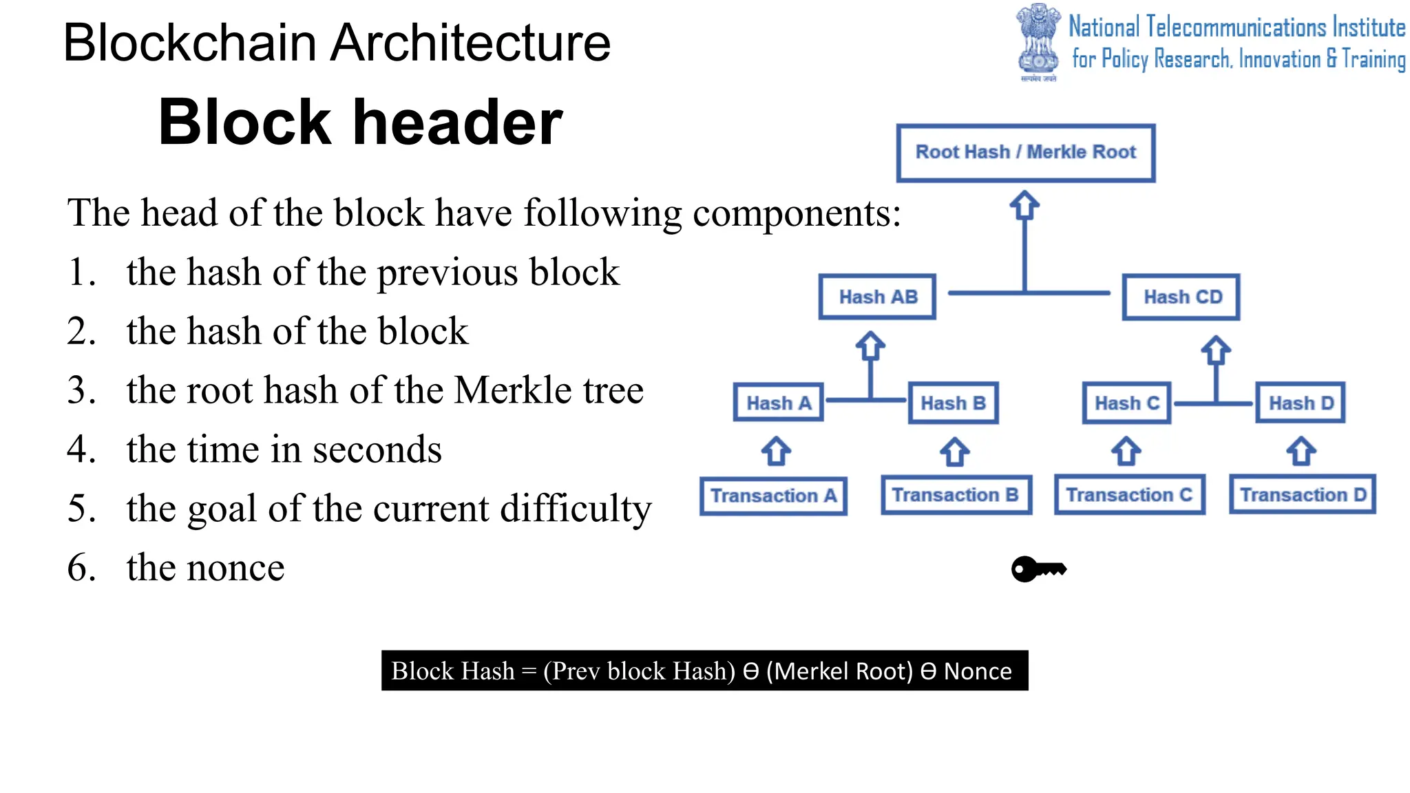 Block header
The head of the block have following components:
1. the hash of the previous block
2. the hash of the block
3. the root hash of the Merkle tree
4. the time in seconds
5. the goal of the current difficulty
6. the nonce
Blockchain Architecture
Block Hash = (Prev block Hash) Ɵ (Merkel Root) Ɵ Nonce
 
