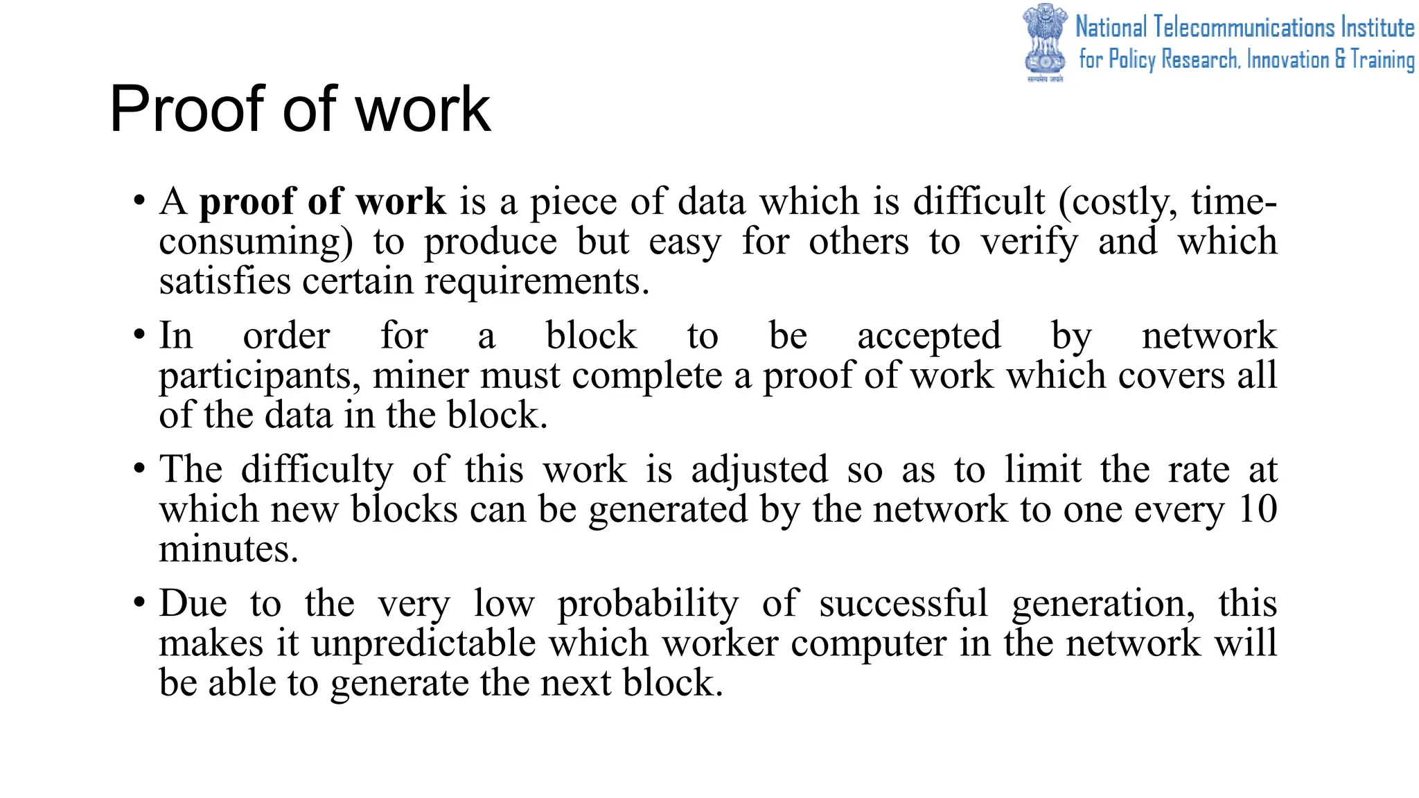Proof of work
• A proof of work is a piece of data which is difficult (costly, time-
consuming) to produce but easy for others to verify and which
satisfies certain requirements.
• In order for a block to be accepted by network
participants, miner must complete a proof of work which covers all
of the data in the block.
• The difficulty of this work is adjusted so as to limit the rate at
which new blocks can be generated by the network to one every 10
minutes.
• Due to the very low probability of successful generation, this
makes it unpredictable which worker computer in the network will
be able to generate the next block.
 