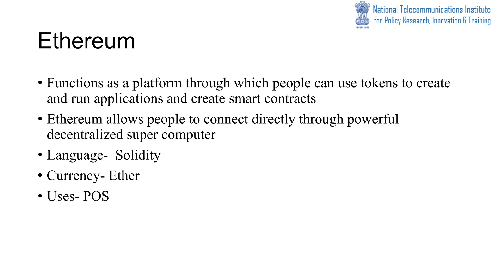 Ethereum
• Functions as a platform through which people can use tokens to create
and run applications and create smart contracts
• Ethereum allows people to connect directly through powerful
decentralized super computer
• Language- Solidity
• Currency- Ether
• Uses- POS
 