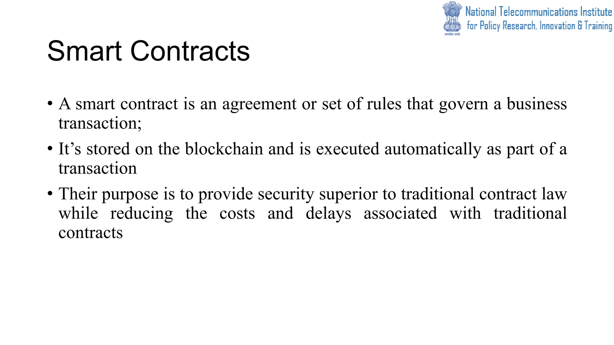 Smart Contracts
• A smart contract is an agreement or set of rules that govern a business
transaction;
• It’s stored on the blockchain and is executed automatically as part of a
transaction
• Their purpose is to provide security superior to traditional contract law
while reducing the costs and delays associated with traditional
contracts
 
