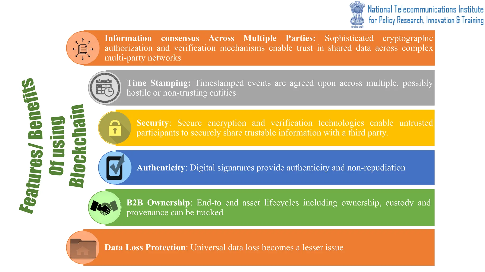 Information consensus Across Multiple Parties: Sophisticated cryptographic
authorization and verification mechanisms enable trust in shared data across complex
multi-party networks
Time Stamping: Timestamped events are agreed upon across multiple, possibly
hostile or non-trusting entities
Security: Secure encryption and verification technologies enable untrusted
participants to securely share trustable information with a third party.
Authenticity: Digital signatures provide authenticity and non-repudiation
B2B Ownership: End-to end asset lifecycles including ownership, custody and
provenance can be tracked
Data Loss Protection: Universal data loss becomes a lesser issue
 