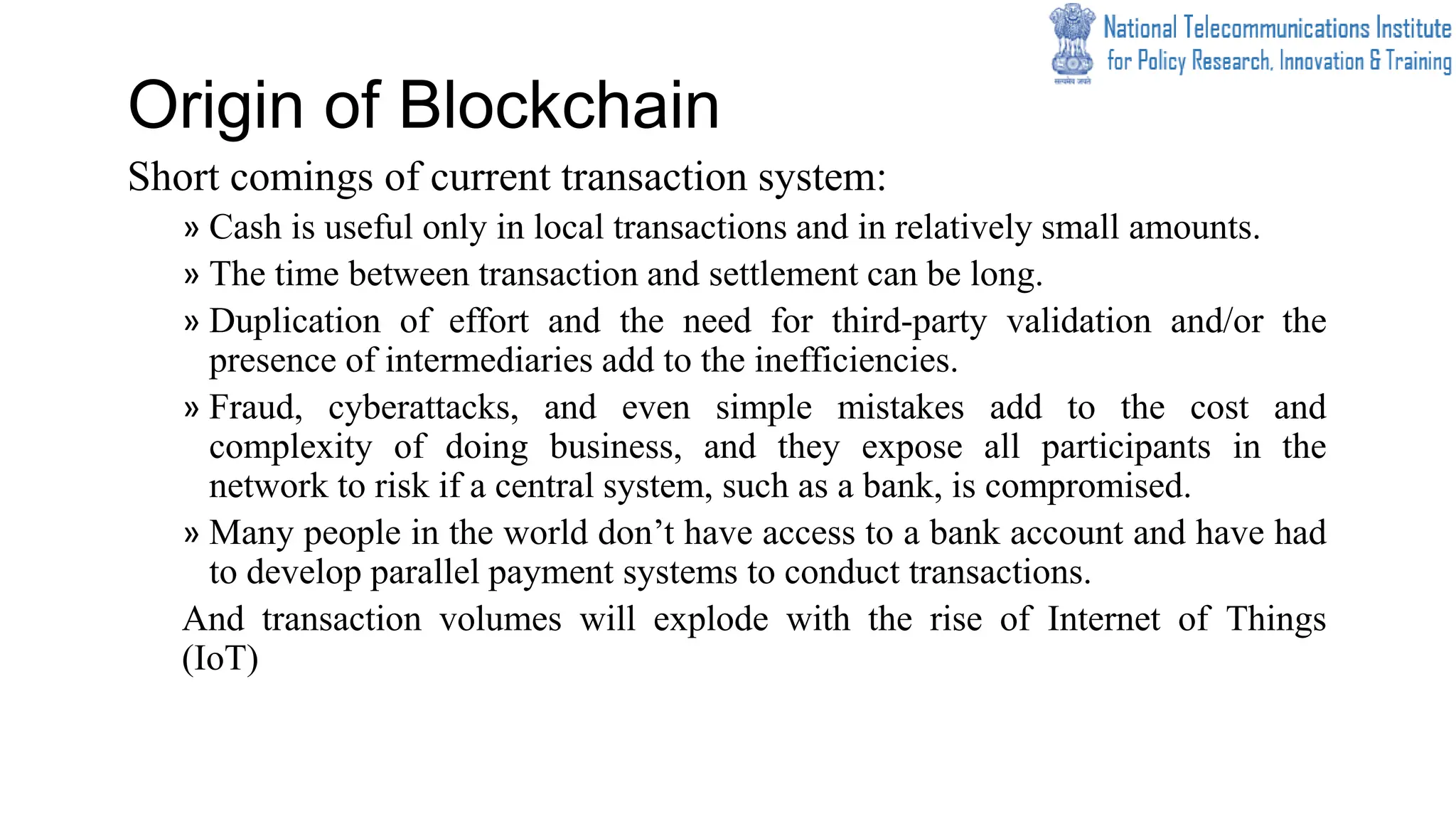 Origin of Blockchain
Short comings of current transaction system:
» Cash is useful only in local transactions and in relatively small amounts.
» The time between transaction and settlement can be long.
» Duplication of effort and the need for third-party validation and/or the
presence of intermediaries add to the inefficiencies.
» Fraud, cyberattacks, and even simple mistakes add to the cost and
complexity of doing business, and they expose all participants in the
network to risk if a central system, such as a bank, is compromised.
» Many people in the world don’t have access to a bank account and have had
to develop parallel payment systems to conduct transactions.
And transaction volumes will explode with the rise of Internet of Things
(IoT)
 