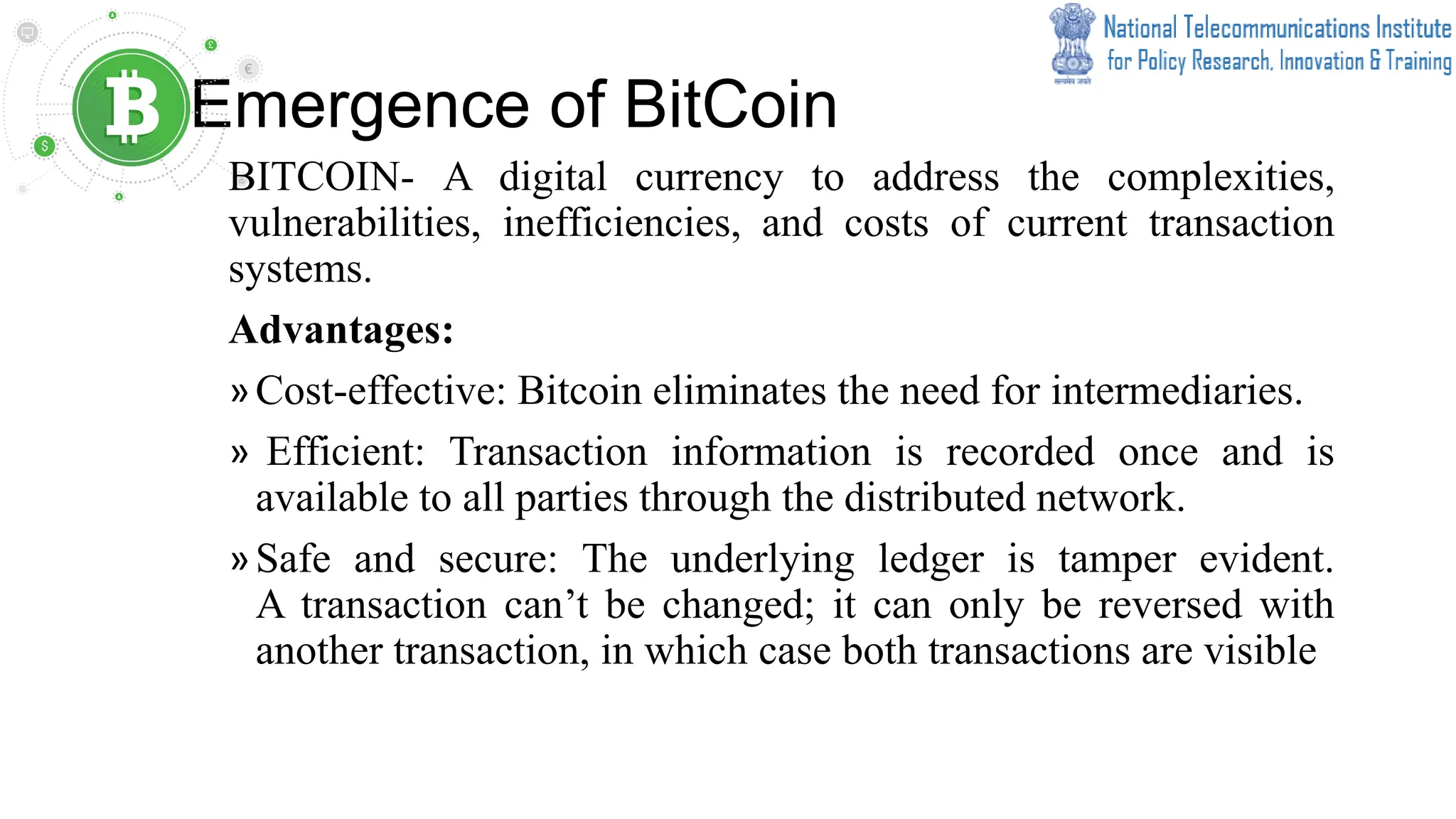 Emergence of BitCoin
BITCOIN- A digital currency to address the complexities,
vulnerabilities, inefficiencies, and costs of current transaction
systems.
Advantages:
»Cost-effective: Bitcoin eliminates the need for intermediaries.
» Efficient: Transaction information is recorded once and is
available to all parties through the distributed network.
»Safe and secure: The underlying ledger is tamper evident.
A transaction can’t be changed; it can only be reversed with
another transaction, in which case both transactions are visible
 