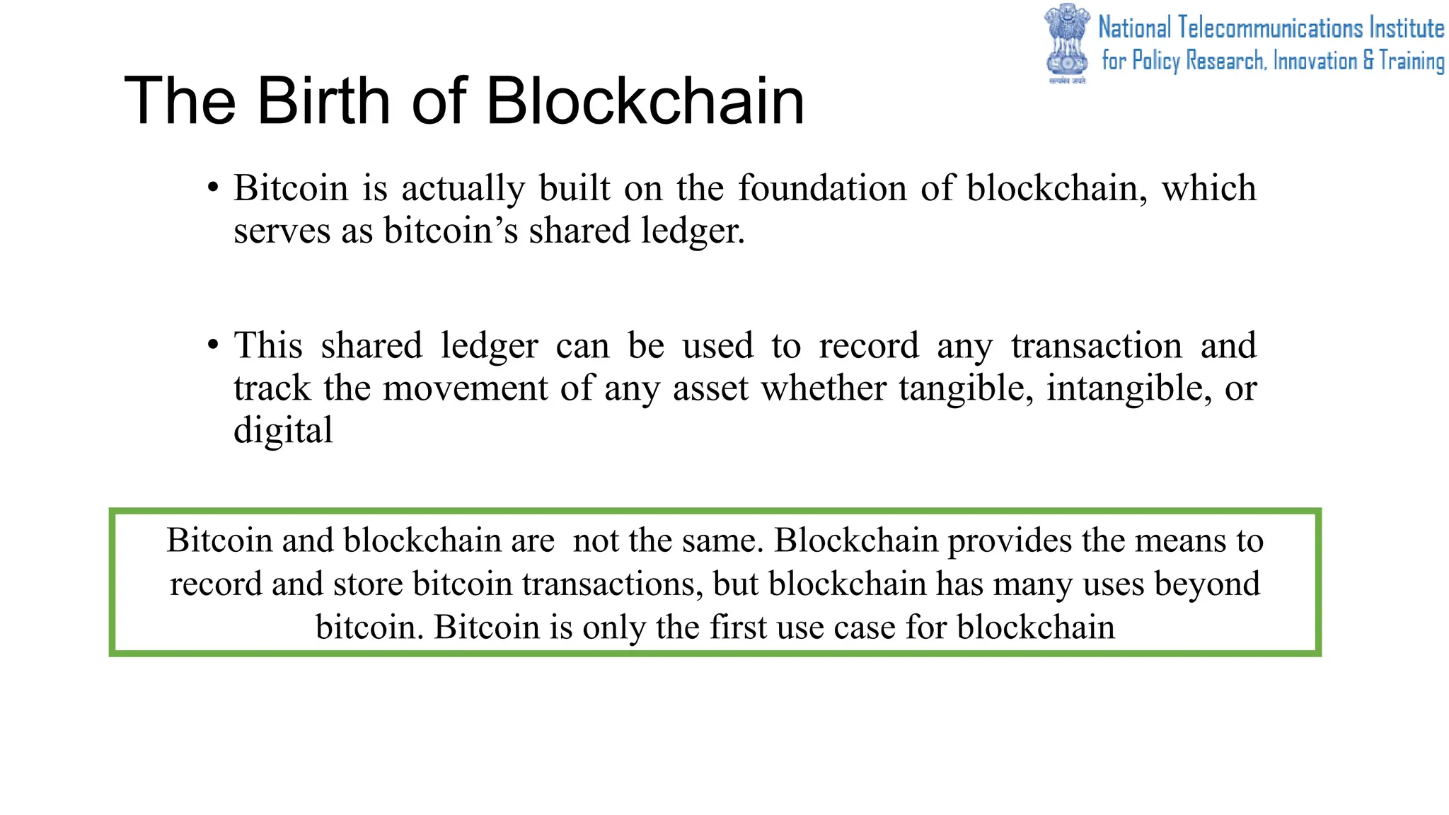 The Birth of Blockchain
• Bitcoin is actually built on the foundation of blockchain, which
serves as bitcoin’s shared ledger.
• This shared ledger can be used to record any transaction and
track the movement of any asset whether tangible, intangible, or
digital
Bitcoin and blockchain are not the same. Blockchain provides the means to
record and store bitcoin transactions, but blockchain has many uses beyond
bitcoin. Bitcoin is only the first use case for blockchain
 