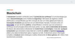Blockchain
A blockchain (também conhecido como “o protocolo da confiança”) é uma tecnologia que
visa a descentralização como medida de segurança. São bases de registros e dados
distribuídos e compartilhados que têm a função de criar um índice global para todas as
transações imutáveis que ocorrem em um determinado mercado. Funciona como um
livro-razão, só que de forma pública, compartilhada e universal, que cria consenso e
confiança na comunicação direta entre duas partes, ou seja, sem o intermédio de terceiros..
Os blocos são adicionados à blockchain de modo linear e cronológico. Cada nó - qualquer
computador que conectado à essa rede tem a tarefa de validar e repassar transações -
obtém uma cópia da blockchain após o ingresso na rede. A blockchain possui informação
completa e imutável sobre endereços e saldos diretamente do bloco gênese até o bloco mais
recentemente concluído. https://pt.wikipedia.org/wiki/Blockchain
 