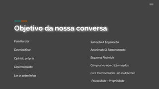 Objetivo da nossa conversa
Familiarizar
Desmistificar
Opinião própria
Discernimento
Ler as entrelinhas
Salvação X Enganação
Anonimato X Rastreamento
Esquema Pirâmide
Comprar ou nao criptomoedas
Fora Intermediador - no middlemen
-Privacidade +Propriedade
 