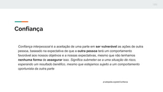 Confiança
Confiança interpessoal é a aceitação de uma parte em ser vulnerável as ações de outra
pessoa, baseado na expectativa de que a outra pessoa terá um comportamento
favorável aos nossos objetivos e a nossas expectativas, mesmo que não tenhamos
nenhuma forma de assegurar isso. Significa submeter-se a uma situação de risco,
esperando um resultado benéfico, mesmo que estejamos sujeito a um comportamento
oportunista da outra parte
pt.wikipedia.org/wiki/Confianca
 