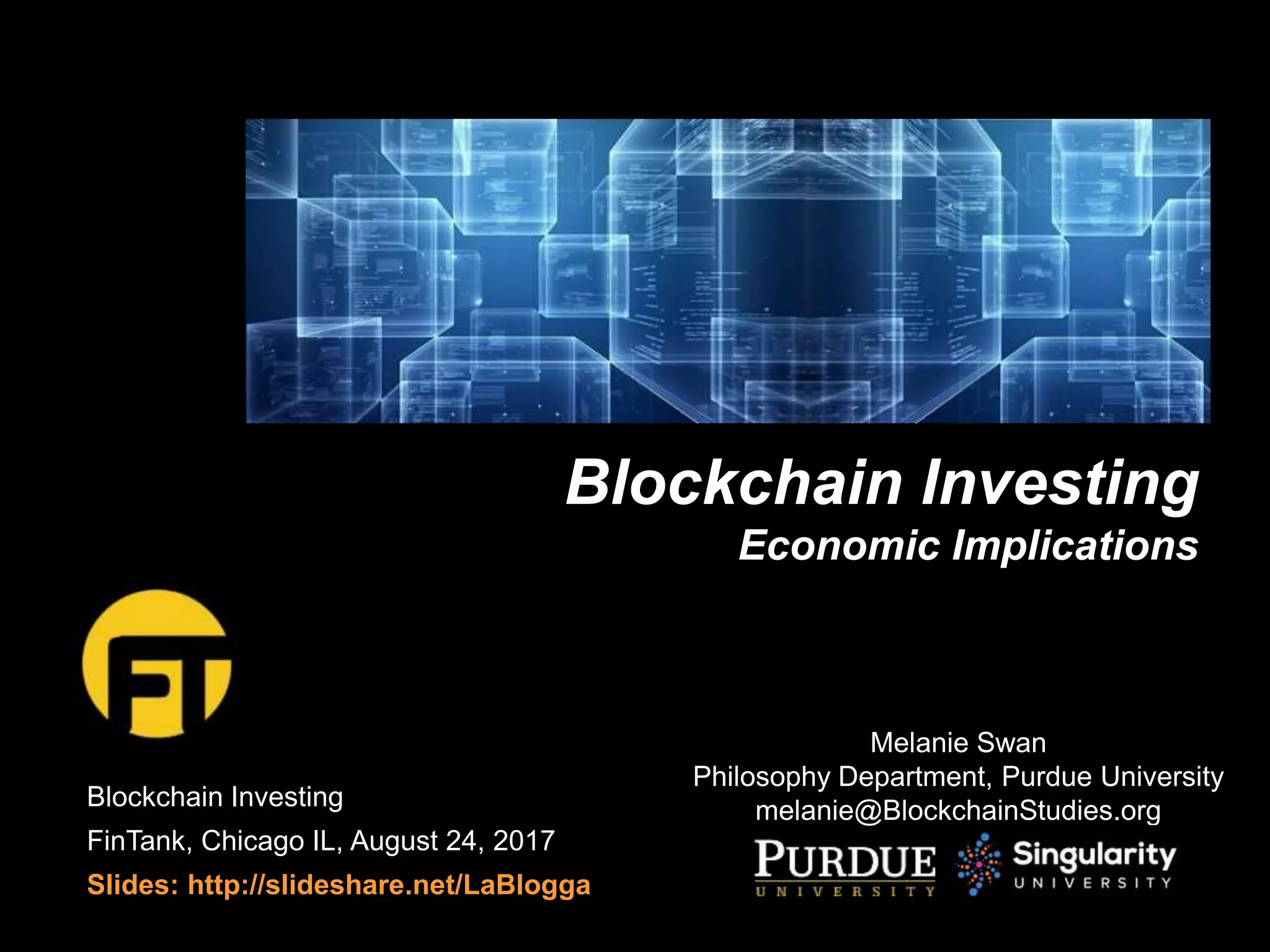Blockchain Investing
FinTank, Chicago IL, August 24, 2017
Slides: http://slideshare.net/LaBlogga
Blockchain Investing
Economic Implications
Melanie Swan
Philosophy Department, Purdue University
melanie@BlockchainStudies.org
 