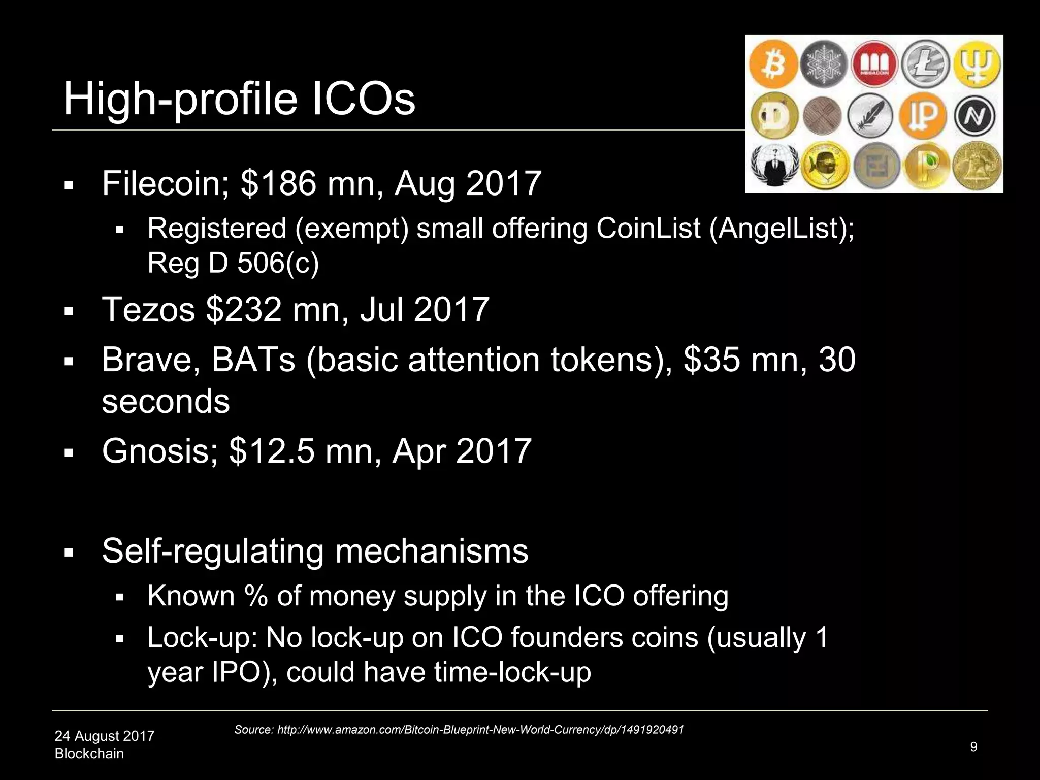 24 August 2017
Blockchain
High-profile ICOs
 Filecoin; $186 mn, Aug 2017
 Registered (exempt) small offering CoinList (AngelList);
Reg D 506(c)
 Tezos $232 mn, Jul 2017
 Brave, BATs (basic attention tokens), $35 mn, 30
seconds
 Gnosis; $12.5 mn, Apr 2017
 Self-regulating mechanisms
 Known % of money supply in the ICO offering
 Lock-up: No lock-up on ICO founders coins (usually 1
year IPO), could have time-lock-up
9
Source: http://www.amazon.com/Bitcoin-Blueprint-New-World-Currency/dp/1491920491
 