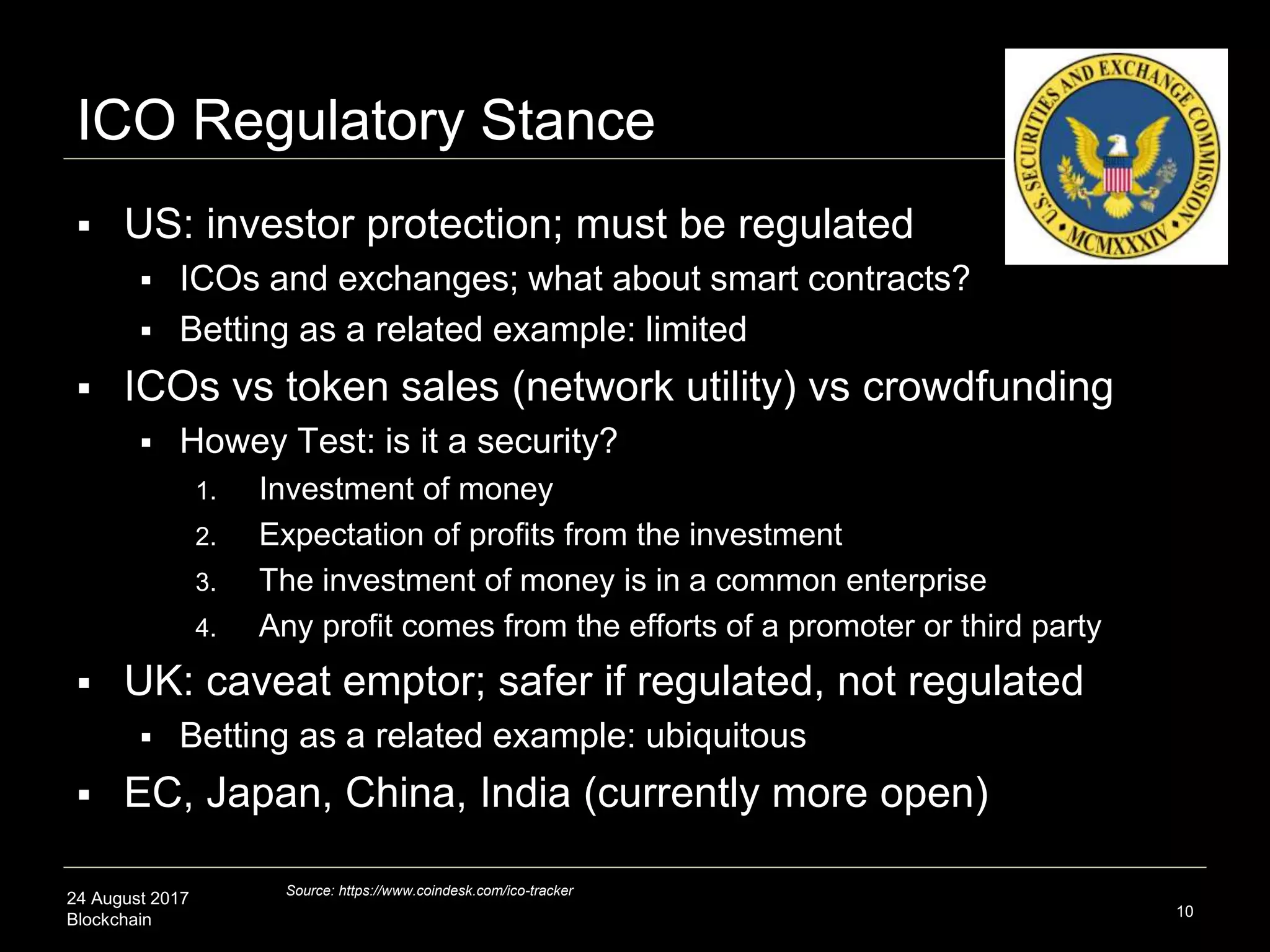 24 August 2017
Blockchain
ICO Regulatory Stance
 US: investor protection; must be regulated
 ICOs and exchanges; what about smart contracts?
 Betting as a related example: limited
 ICOs vs token sales (network utility) vs crowdfunding
 Howey Test: is it a security?
1. Investment of money
2. Expectation of profits from the investment
3. The investment of money is in a common enterprise
4. Any profit comes from the efforts of a promoter or third party
 UK: caveat emptor; safer if regulated, not regulated
 Betting as a related example: ubiquitous
 EC, Japan, China, India (currently more open)
10
Source: https://www.coindesk.com/ico-tracker
 