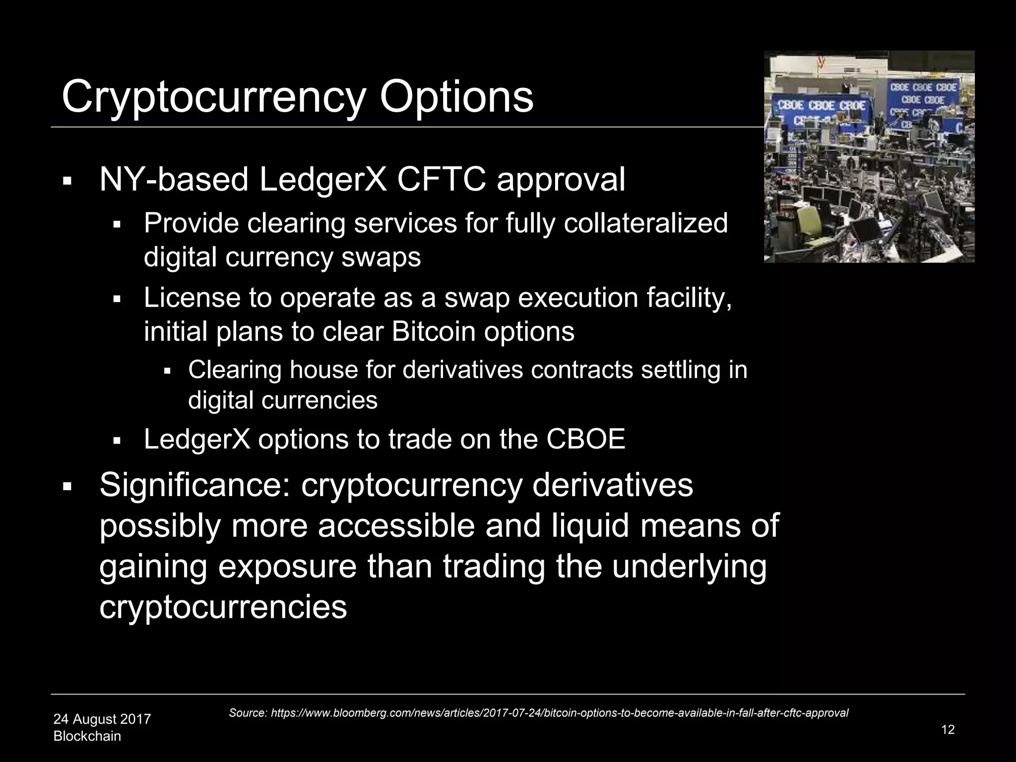24 August 2017
Blockchain
Cryptocurrency Options
 NY-based LedgerX CFTC approval
 Provide clearing services for fully collateralized
digital currency swaps
 License to operate as a swap execution facility,
initial plans to clear Bitcoin options
 Clearing house for derivatives contracts settling in
digital currencies
 LedgerX options to trade on the CBOE
 Significance: cryptocurrency derivatives
possibly more accessible and liquid means of
gaining exposure than trading the underlying
cryptocurrencies
12
Source: https://www.bloomberg.com/news/articles/2017-07-24/bitcoin-options-to-become-available-in-fall-after-cftc-approval
 