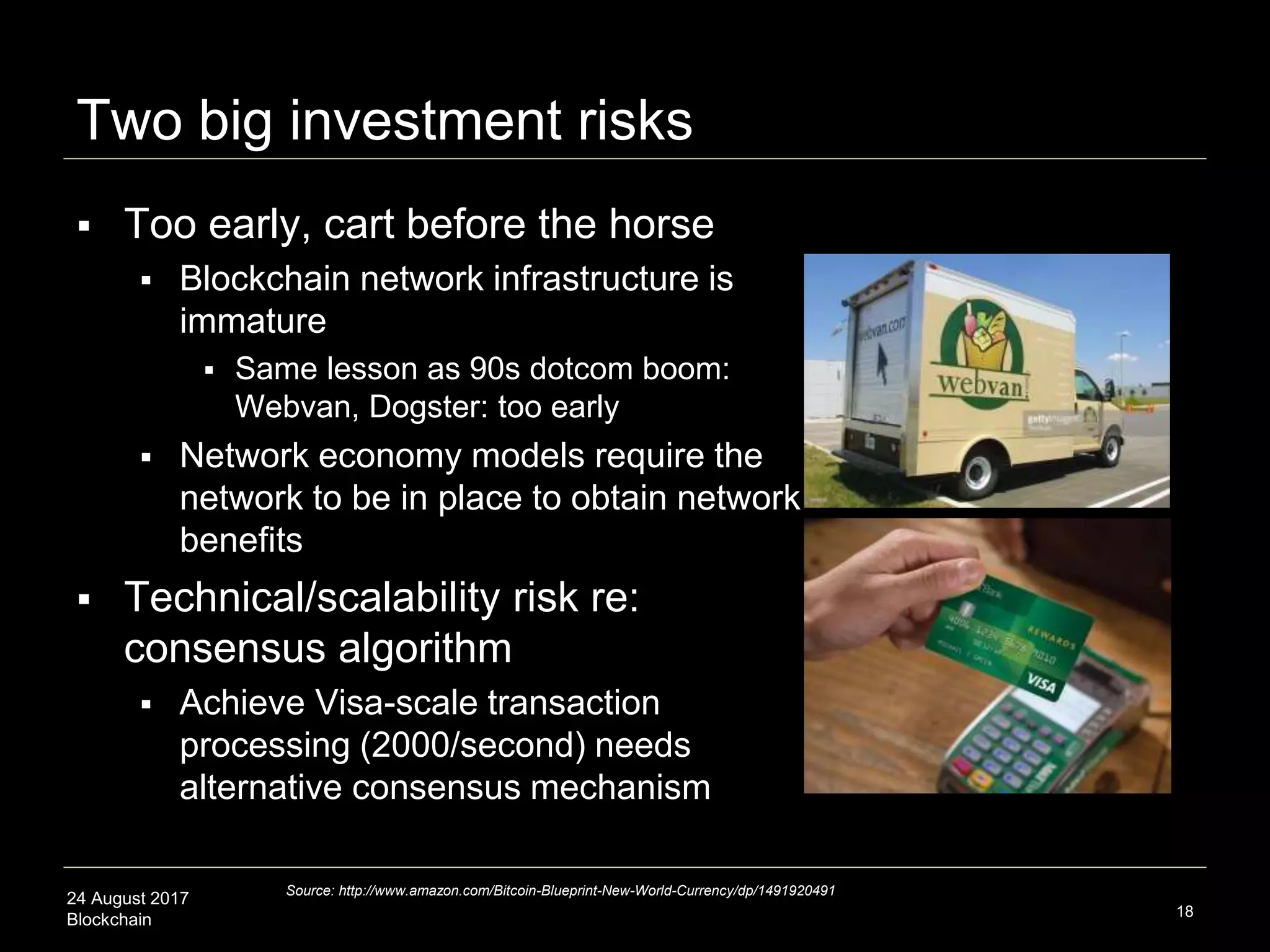 24 August 2017
Blockchain
Two big investment risks
 Too early, cart before the horse
 Blockchain network infrastructure is
immature
 Same lesson as 90s dotcom boom:
Webvan, Dogster: too early
 Network economy models require the
network to be in place to obtain network
benefits
 Technical/scalability risk re:
consensus algorithm
 Achieve Visa-scale transaction
processing (2000/second) needs
alternative consensus mechanism
18
Source: http://www.amazon.com/Bitcoin-Blueprint-New-World-Currency/dp/1491920491
 