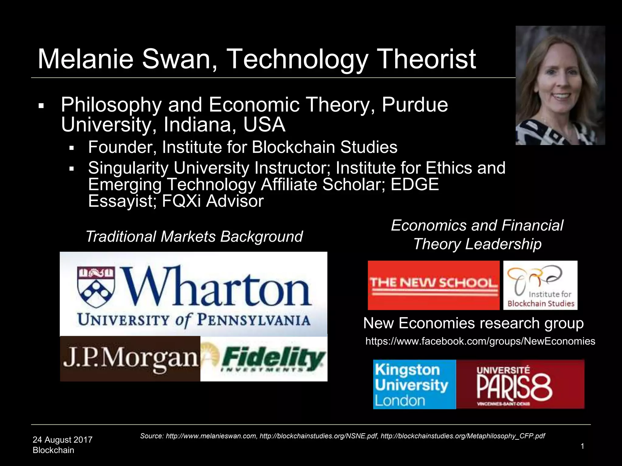 24 August 2017
Blockchain 1
Melanie Swan, Technology Theorist
 Philosophy and Economic Theory, Purdue
University, Indiana, USA
 Founder, Institute for Blockchain Studies
 Singularity University Instructor; Institute for Ethics and
Emerging Technology Affiliate Scholar; EDGE
Essayist; FQXi Advisor
Traditional Markets Background
Economics and Financial
Theory Leadership
New Economies research group
Source: http://www.melanieswan.com, http://blockchainstudies.org/NSNE.pdf, http://blockchainstudies.org/Metaphilosophy_CFP.pdf
https://www.facebook.com/groups/NewEconomies
 