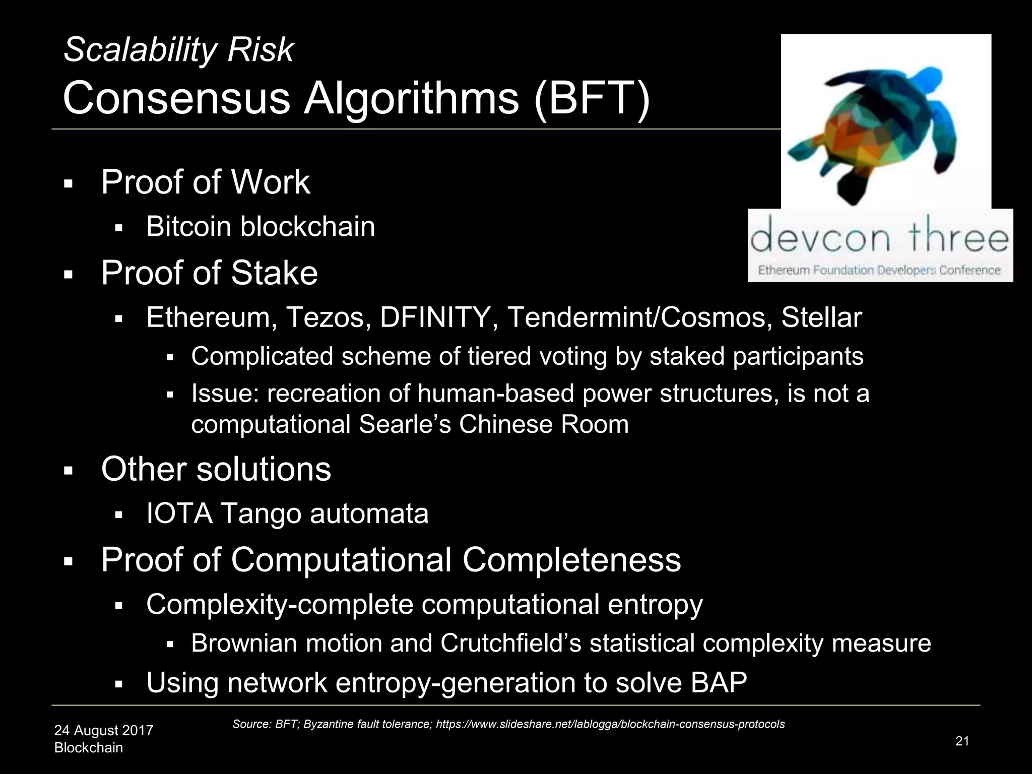 24 August 2017
Blockchain
Scalability Risk
Consensus Algorithms (BFT)
 Proof of Work
 Bitcoin blockchain
 Proof of Stake
 Ethereum, Tezos, DFINITY, Tendermint/Cosmos, Stellar
 Complicated scheme of tiered voting by staked participants
 Issue: recreation of human-based power structures, is not a
computational Searle’s Chinese Room
 Other solutions
 IOTA Tango automata
 Proof of Computational Completeness
 Complexity-complete computational entropy
 Brownian motion and Crutchfield’s statistical complexity measure
 Using network entropy-generation to solve BAP
21
Source: BFT; Byzantine fault tolerance; https://www.slideshare.net/lablogga/blockchain-consensus-protocols
 
