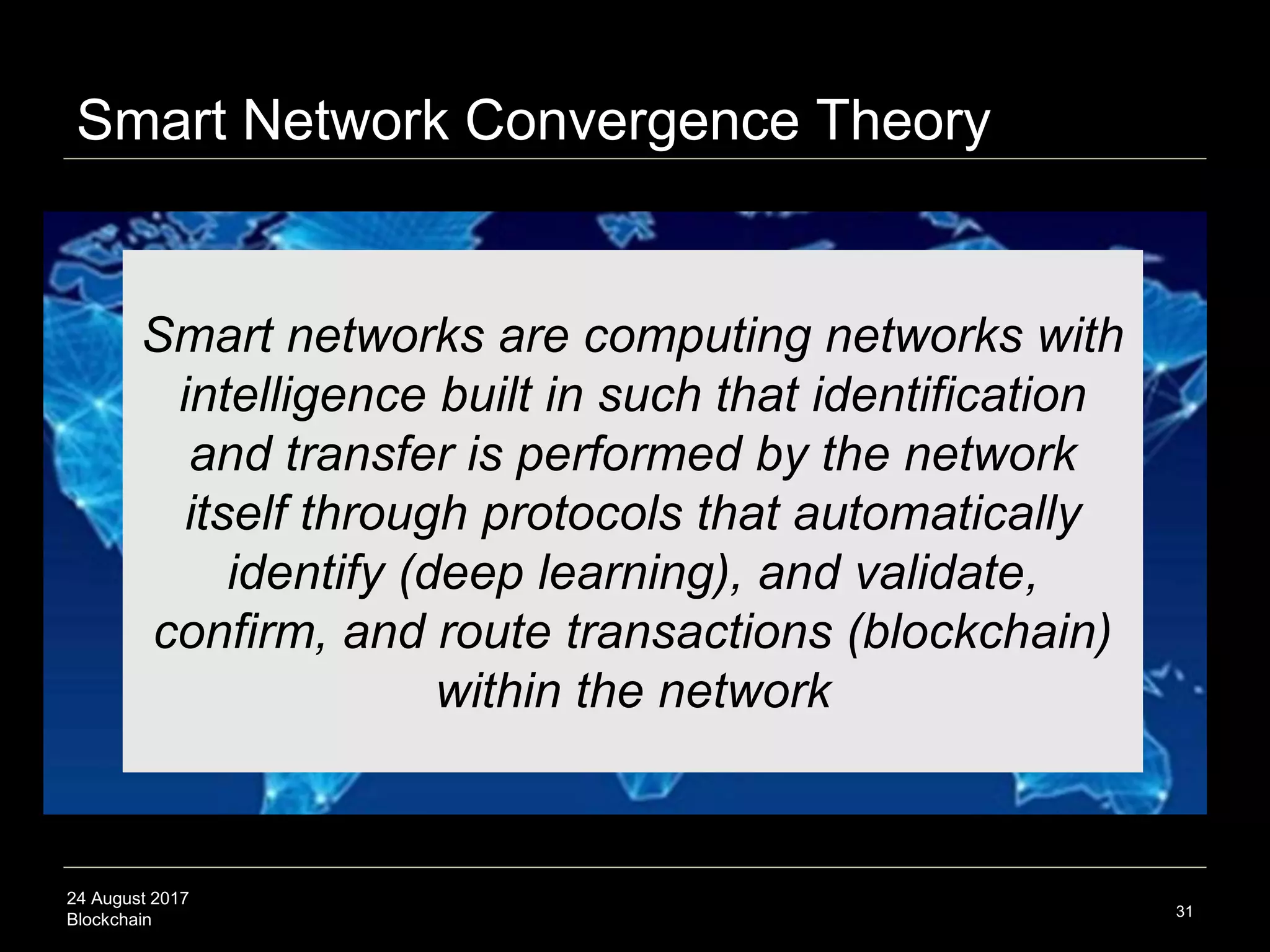 24 August 2017
Blockchain 31
Smart networks are computing networks with
intelligence built in such that identification
and transfer is performed by the network
itself through protocols that automatically
identify (deep learning), and validate,
confirm, and route transactions (blockchain)
within the network
Smart Network Convergence Theory
 