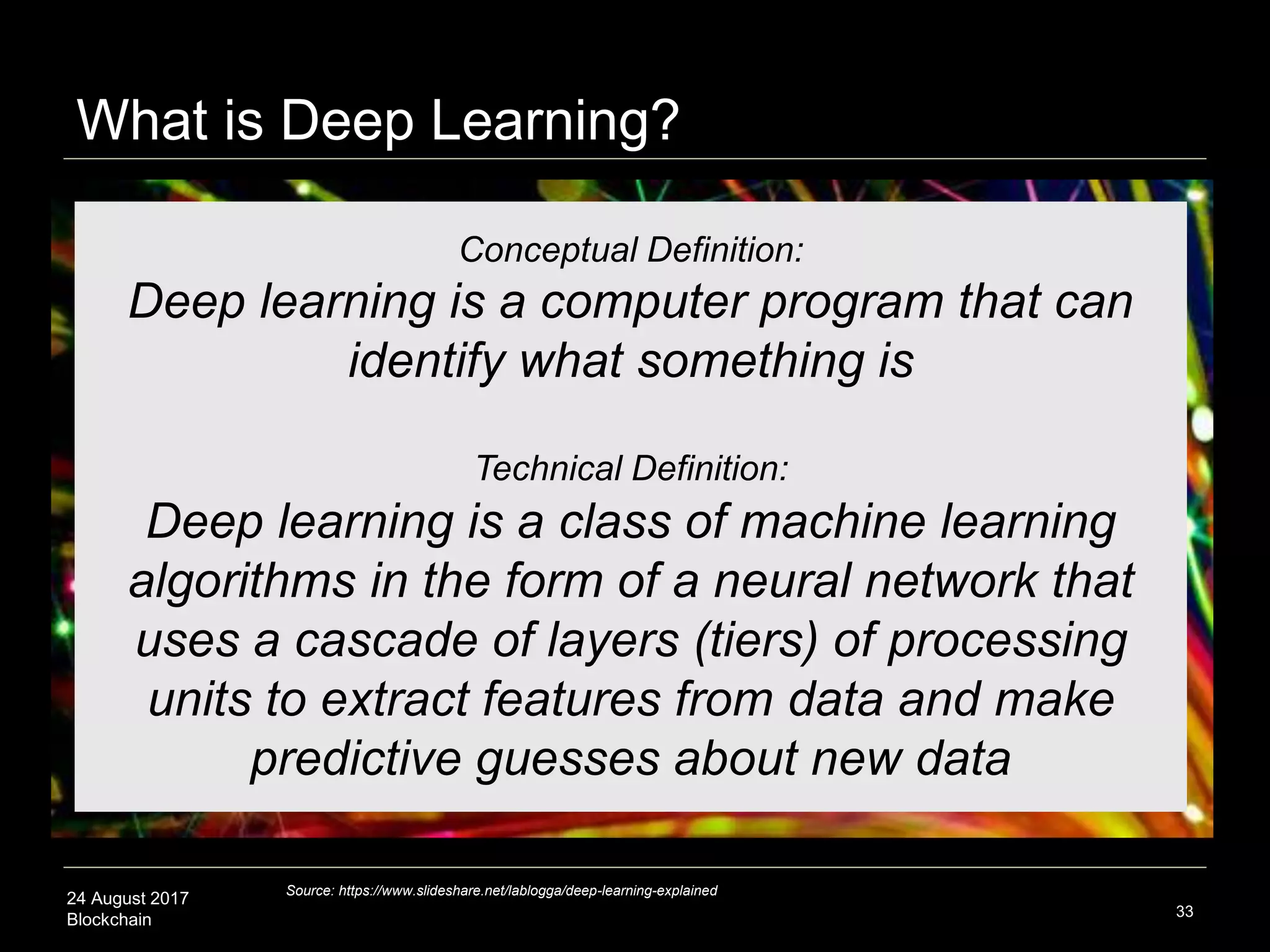 24 August 2017
Blockchain 33
Conceptual Definition:
Deep learning is a computer program that can
identify what something is
Technical Definition:
Deep learning is a class of machine learning
algorithms in the form of a neural network that
uses a cascade of layers (tiers) of processing
units to extract features from data and make
predictive guesses about new data
Source: https://www.slideshare.net/lablogga/deep-learning-explained
What is Deep Learning?
 