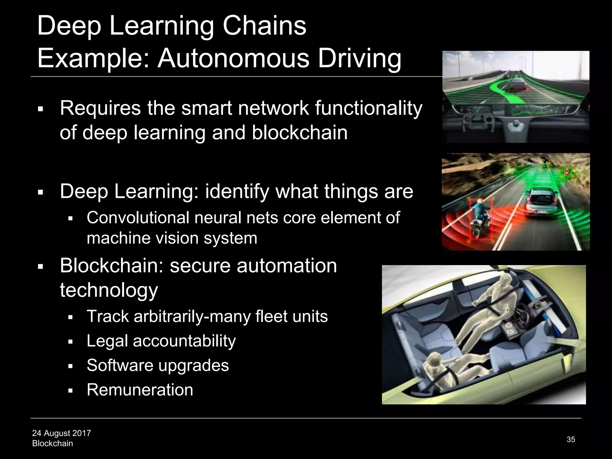 24 August 2017
Blockchain
Deep Learning Chains
Example: Autonomous Driving
 Requires the smart network functionality
of deep learning and blockchain
 Deep Learning: identify what things are
 Convolutional neural nets core element of
machine vision system
 Blockchain: secure automation
technology
 Track arbitrarily-many fleet units
 Legal accountability
 Software upgrades
 Remuneration
35
 