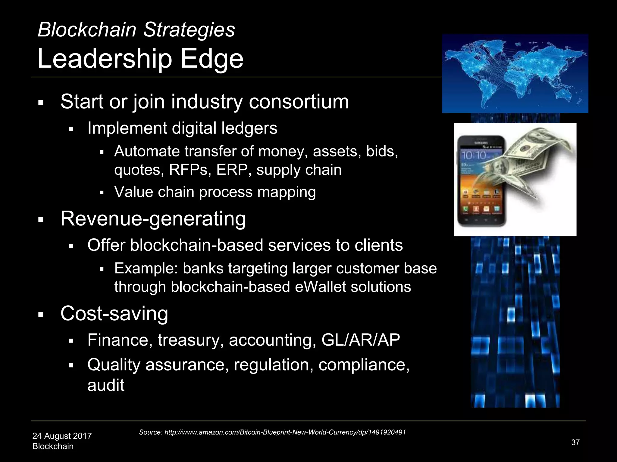 24 August 2017
Blockchain
Blockchain Strategies
Leadership Edge
 Start or join industry consortium
 Implement digital ledgers
 Automate transfer of money, assets, bids,
quotes, RFPs, ERP, supply chain
 Value chain process mapping
 Revenue-generating
 Offer blockchain-based services to clients
 Example: banks targeting larger customer base
through blockchain-based eWallet solutions
 Cost-saving
 Finance, treasury, accounting, GL/AR/AP
 Quality assurance, regulation, compliance,
audit
37
Source: http://www.amazon.com/Bitcoin-Blueprint-New-World-Currency/dp/1491920491
 