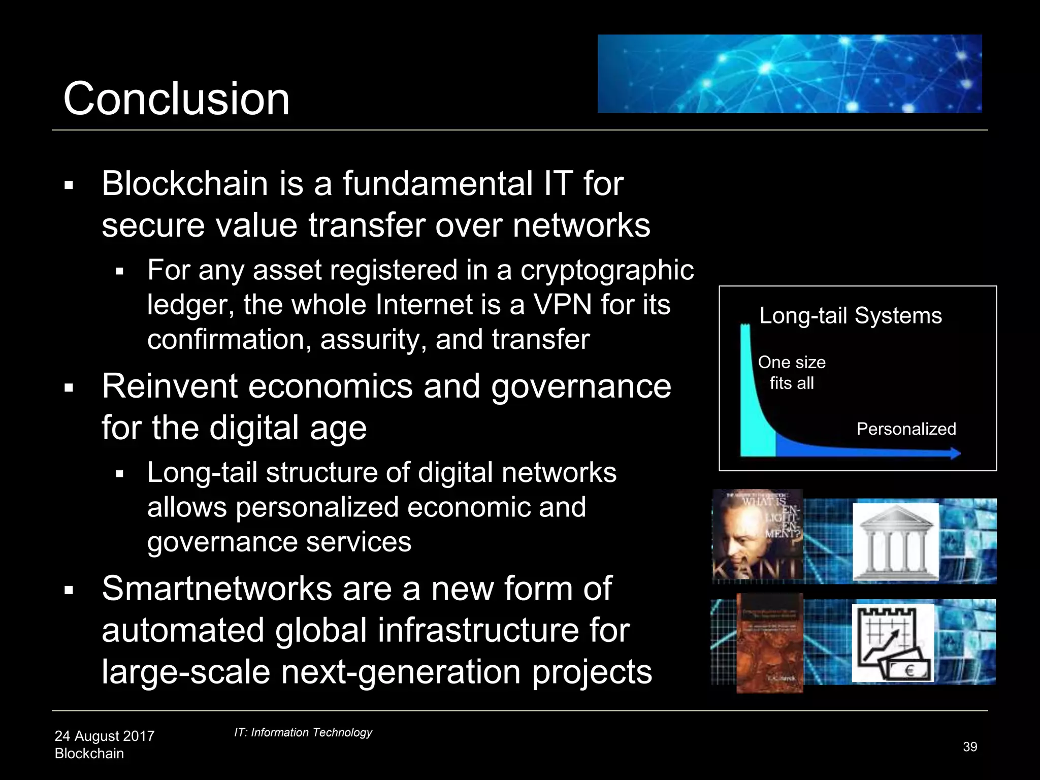24 August 2017
Blockchain
Conclusion
 Blockchain is a fundamental IT for
secure value transfer over networks
 For any asset registered in a cryptographic
ledger, the whole Internet is a VPN for its
confirmation, assurity, and transfer
 Reinvent economics and governance
for the digital age
 Long-tail structure of digital networks
allows personalized economic and
governance services
 Smartnetworks are a new form of
automated global infrastructure for
large-scale next-generation projects
39
Personalized
Long-tail Systems
One size
fits all
IT: Information Technology
 