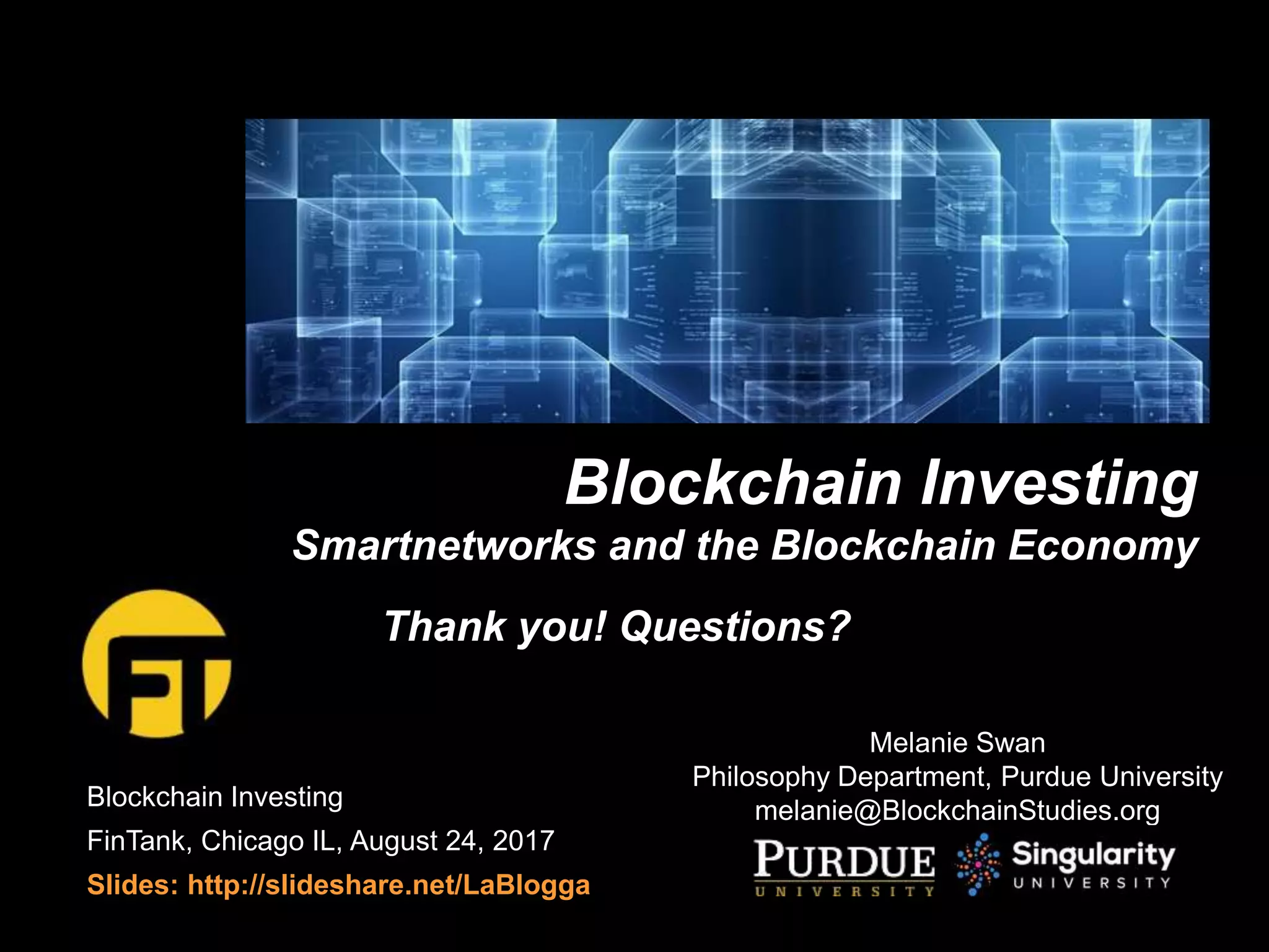 Blockchain Investing
FinTank, Chicago IL, August 24, 2017
Slides: http://slideshare.net/LaBlogga
Blockchain Investing
Smartnetworks and the Blockchain Economy
Melanie Swan
Philosophy Department, Purdue University
melanie@BlockchainStudies.org
Thank you! Questions?
 