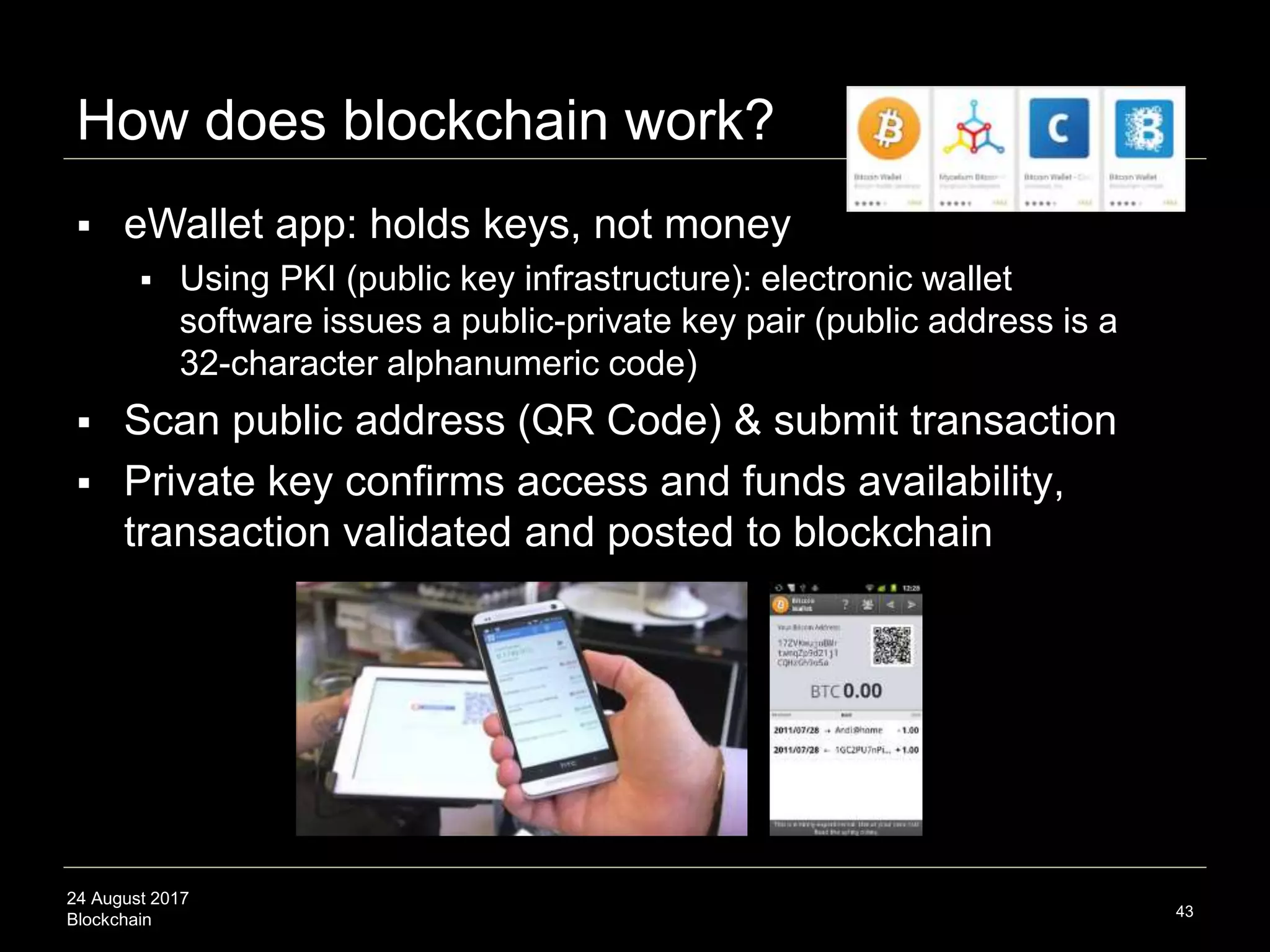 24 August 2017
Blockchain
How does blockchain work?
43
 eWallet app: holds keys, not money
 Using PKI (public key infrastructure): electronic wallet
software issues a public-private key pair (public address is a
32-character alphanumeric code)
 Scan public address (QR Code) & submit transaction
 Private key confirms access and funds availability,
transaction validated and posted to blockchain
 
