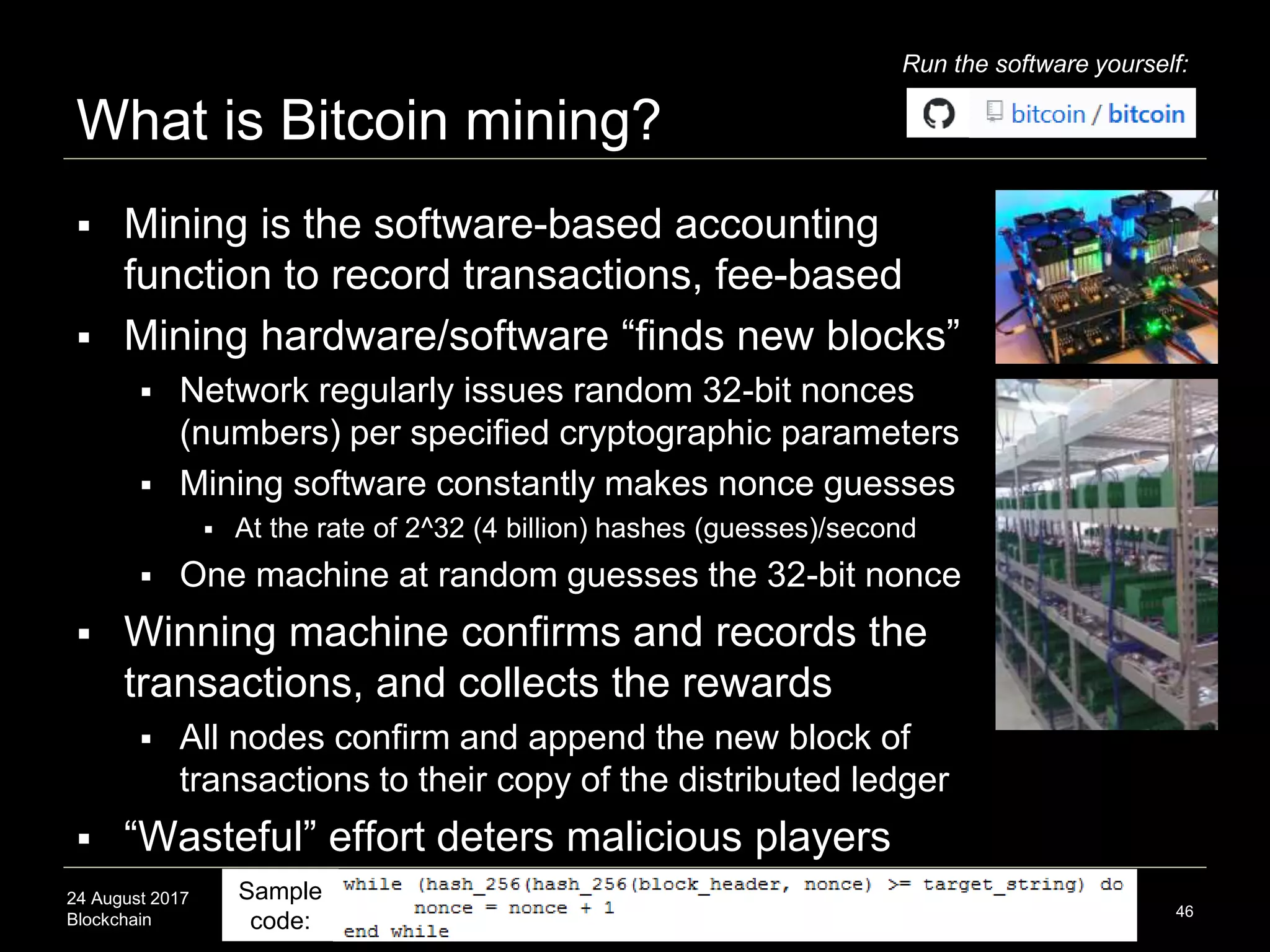 24 August 2017
Blockchain
What is Bitcoin mining?
46
 Mining is the software-based accounting
function to record transactions, fee-based
 Mining hardware/software “finds new blocks”
 Network regularly issues random 32-bit nonces
(numbers) per specified cryptographic parameters
 Mining software constantly makes nonce guesses
 At the rate of 2^32 (4 billion) hashes (guesses)/second
 One machine at random guesses the 32-bit nonce
 Winning machine confirms and records the
transactions, and collects the rewards
 All nodes confirm and append the new block of
transactions to their copy of the distributed ledger
 “Wasteful” effort deters malicious players
Sample
code:
Run the software yourself:
 