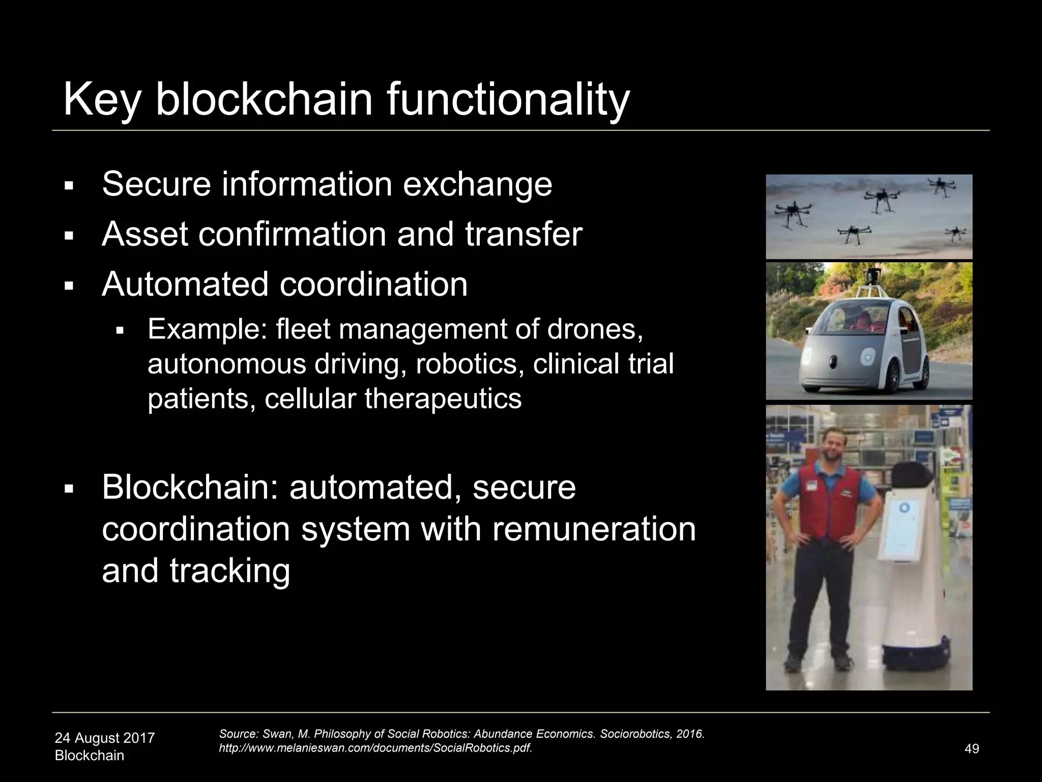 24 August 2017
Blockchain 49
 Secure information exchange
 Asset confirmation and transfer
 Automated coordination
 Example: fleet management of drones,
autonomous driving, robotics, clinical trial
patients, cellular therapeutics
 Blockchain: automated, secure
coordination system with remuneration
and tracking
Key blockchain functionality
Source: Swan, M. Philosophy of Social Robotics: Abundance Economics. Sociorobotics, 2016.
http://www.melanieswan.com/documents/SocialRobotics.pdf.
 