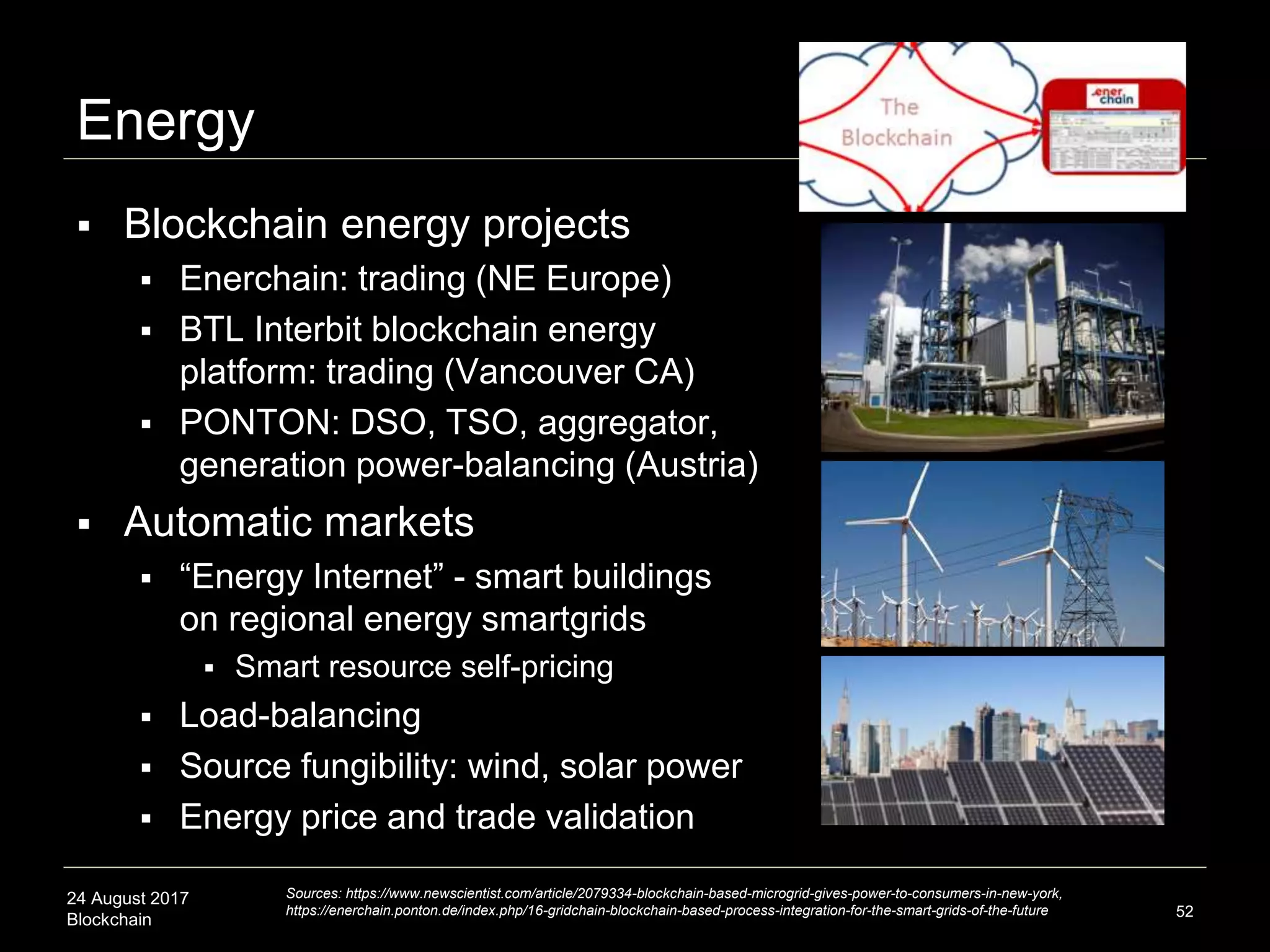 24 August 2017
Blockchain
Energy
 Blockchain energy projects
 Enerchain: trading (NE Europe)
 BTL Interbit blockchain energy
platform: trading (Vancouver CA)
 PONTON: DSO, TSO, aggregator,
generation power-balancing (Austria)
 Automatic markets
 “Energy Internet” - smart buildings
on regional energy smartgrids
 Smart resource self-pricing
 Load-balancing
 Source fungibility: wind, solar power
 Energy price and trade validation
52
Sources: https://www.newscientist.com/article/2079334-blockchain-based-microgrid-gives-power-to-consumers-in-new-york,
https://enerchain.ponton.de/index.php/16-gridchain-blockchain-based-process-integration-for-the-smart-grids-of-the-future
 