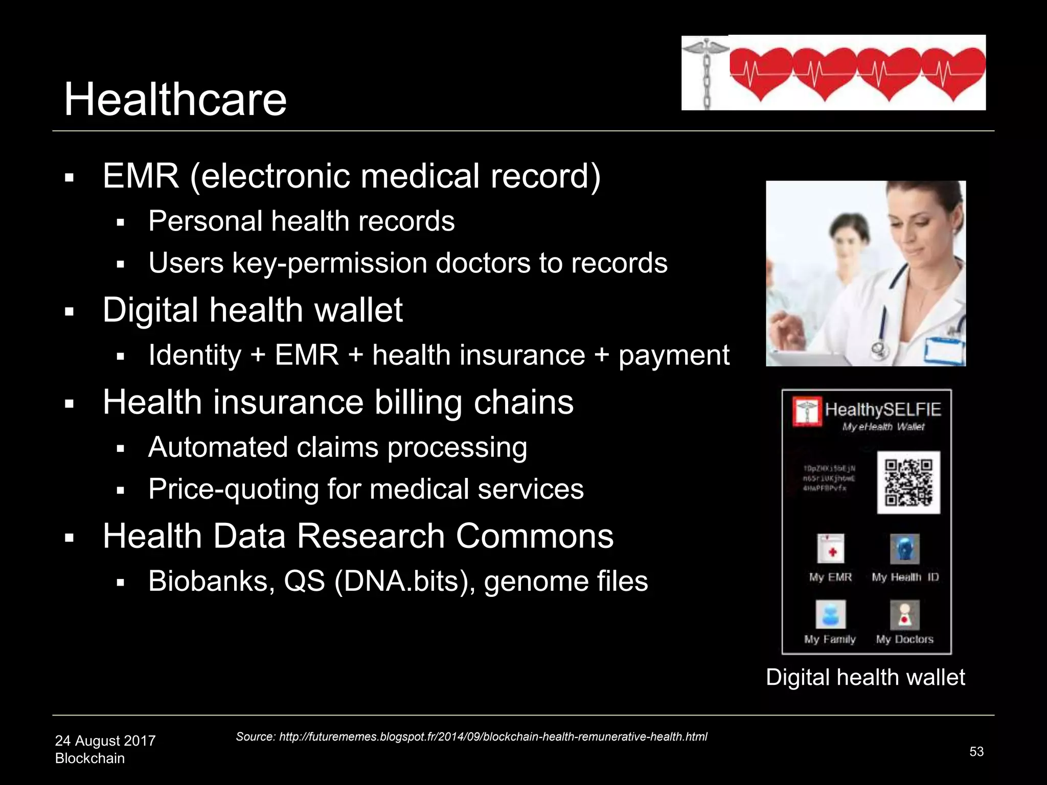 24 August 2017
Blockchain
 EMR (electronic medical record)
 Personal health records
 Users key-permission doctors to records
 Digital health wallet
 Identity + EMR + health insurance + payment
 Health insurance billing chains
 Automated claims processing
 Price-quoting for medical services
 Health Data Research Commons
 Biobanks, QS (DNA.bits), genome files
53
Source: http://futurememes.blogspot.fr/2014/09/blockchain-health-remunerative-health.html
Healthcare
Digital health wallet
 