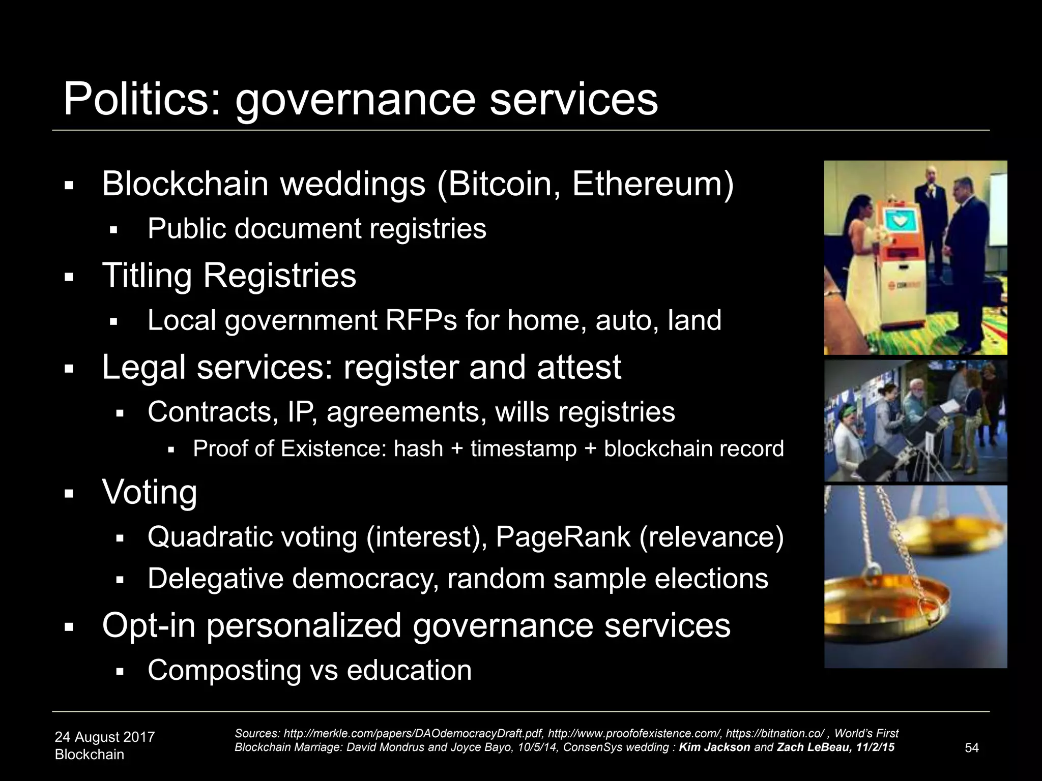 24 August 2017
Blockchain
Politics: governance services
54
 Blockchain weddings (Bitcoin, Ethereum)
 Public document registries
 Titling Registries
 Local government RFPs for home, auto, land
 Legal services: register and attest
 Contracts, IP, agreements, wills registries
 Proof of Existence: hash + timestamp + blockchain record
 Voting
 Quadratic voting (interest), PageRank (relevance)
 Delegative democracy, random sample elections
 Opt-in personalized governance services
 Composting vs education
Sources: http://merkle.com/papers/DAOdemocracyDraft.pdf, http://www.proofofexistence.com/, https://bitnation.co/ , World’s First
Blockchain Marriage: David Mondrus and Joyce Bayo, 10/5/14, ConsenSys wedding : Kim Jackson and Zach LeBeau, 11/2/15
 