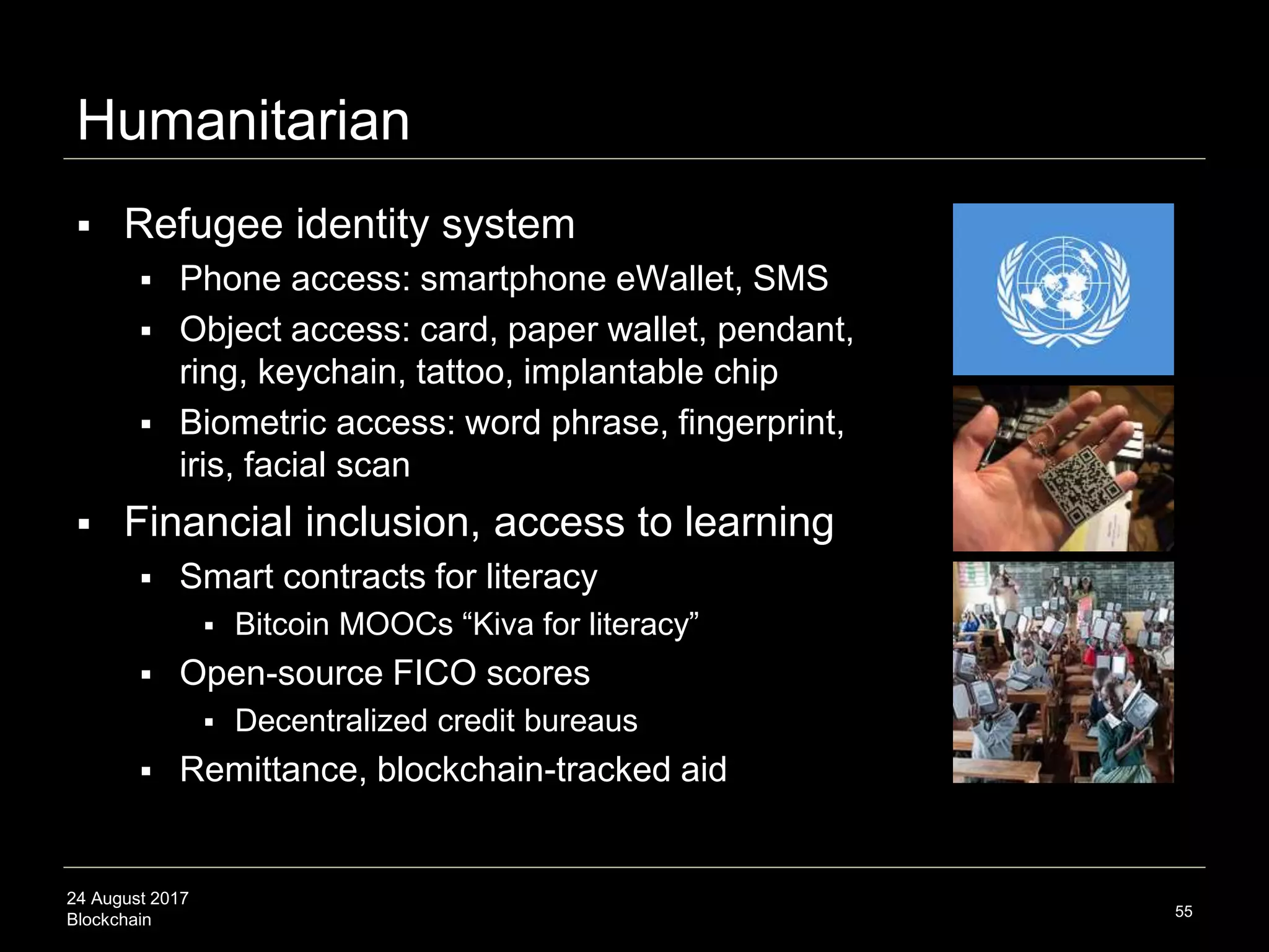 24 August 2017
Blockchain
Humanitarian
 Refugee identity system
 Phone access: smartphone eWallet, SMS
 Object access: card, paper wallet, pendant,
ring, keychain, tattoo, implantable chip
 Biometric access: word phrase, fingerprint,
iris, facial scan
 Financial inclusion, access to learning
 Smart contracts for literacy
 Bitcoin MOOCs “Kiva for literacy”
 Open-source FICO scores
 Decentralized credit bureaus
 Remittance, blockchain-tracked aid
55
 