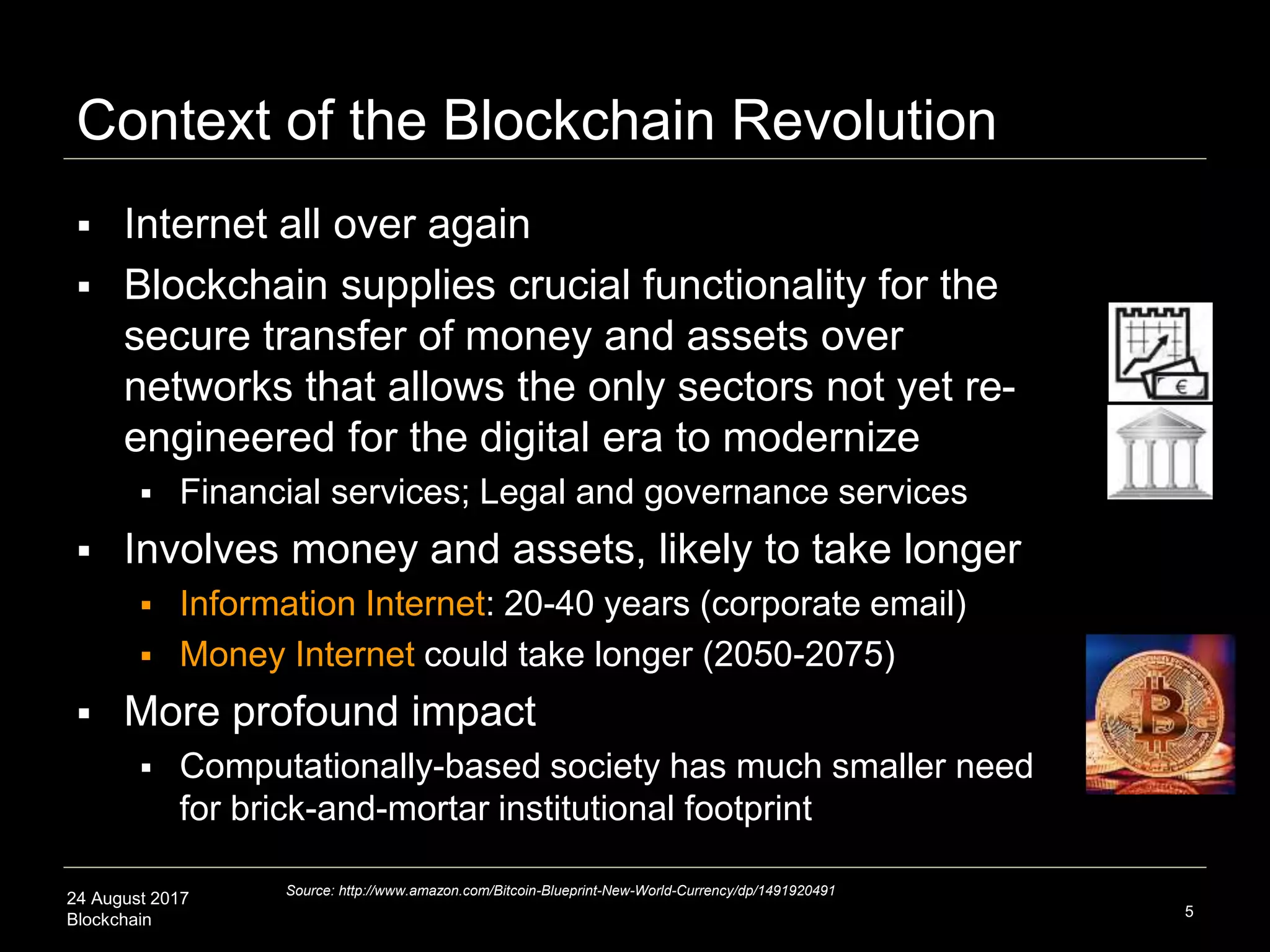 24 August 2017
Blockchain
Context of the Blockchain Revolution
 Internet all over again
 Blockchain supplies crucial functionality for the
secure transfer of money and assets over
networks that allows the only sectors not yet re-
engineered for the digital era to modernize
 Financial services; Legal and governance services
 Involves money and assets, likely to take longer
 Information Internet: 20-40 years (corporate email)
 Money Internet could take longer (2050-2075)
 More profound impact
 Computationally-based society has much smaller need
for brick-and-mortar institutional footprint
5
Source: http://www.amazon.com/Bitcoin-Blueprint-New-World-Currency/dp/1491920491
 
