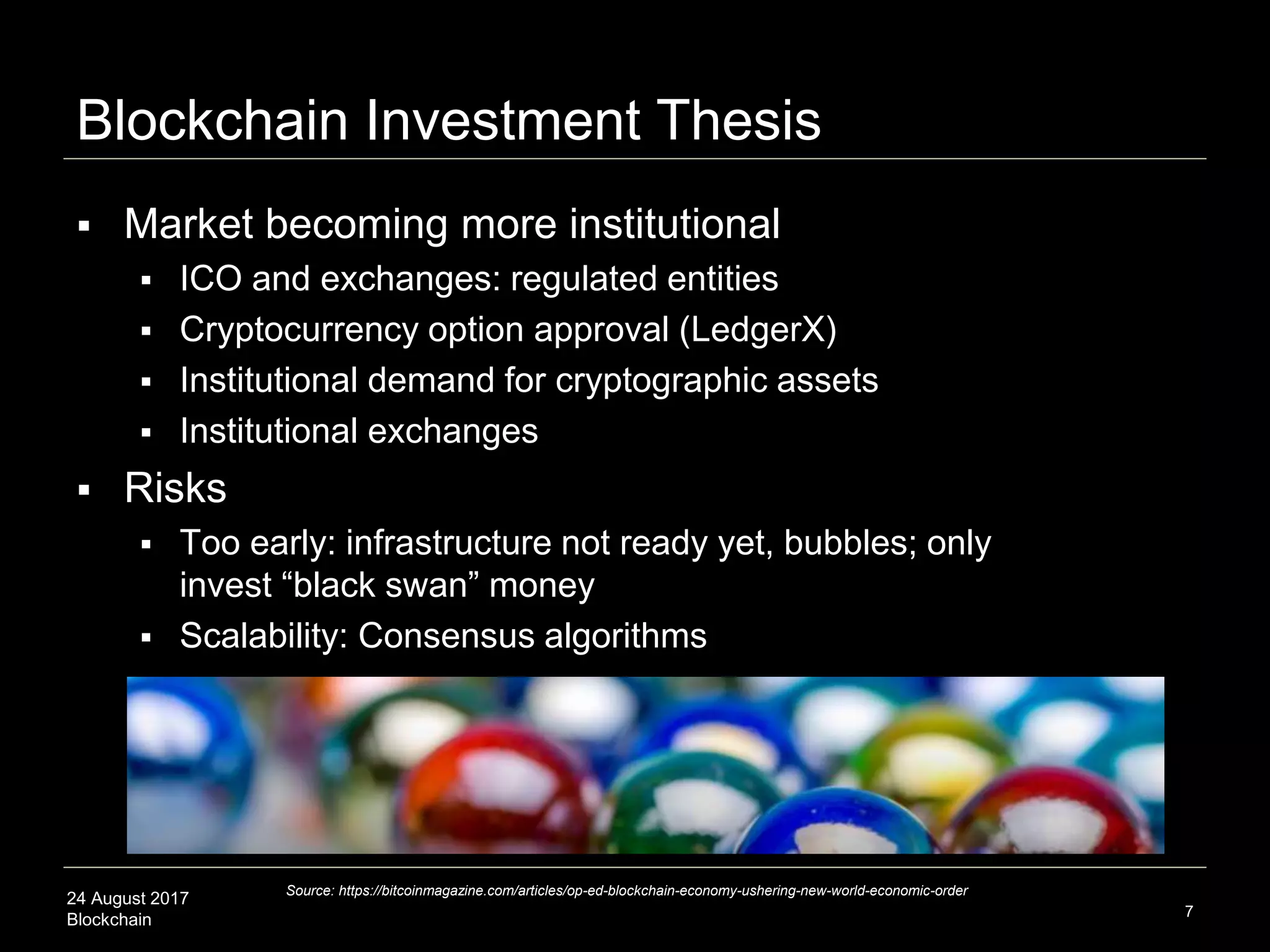 24 August 2017
Blockchain
Blockchain Investment Thesis
 Market becoming more institutional
 ICO and exchanges: regulated entities
 Cryptocurrency option approval (LedgerX)
 Institutional demand for cryptographic assets
 Institutional exchanges
 Risks
 Too early: infrastructure not ready yet, bubbles; only
invest “black swan” money
 Scalability: Consensus algorithms
7
Source: https://bitcoinmagazine.com/articles/op-ed-blockchain-economy-ushering-new-world-economic-order
 