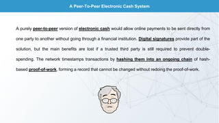 A Peer-To-Peer Electronic Cash System
A purely peer-to-peer version of electronic cash would allow online payments to be sent directly from
one party to another without going through a financial institution. Digital signatures provide part of the
solution, but the main benefits are lost if a trusted third party is still required to prevent double-
spending. The network timestamps transactions by hashing them into an ongoing chain of hash-
based proof-of-work, forming a record that cannot be changed without redoing the proof-of-work.
 