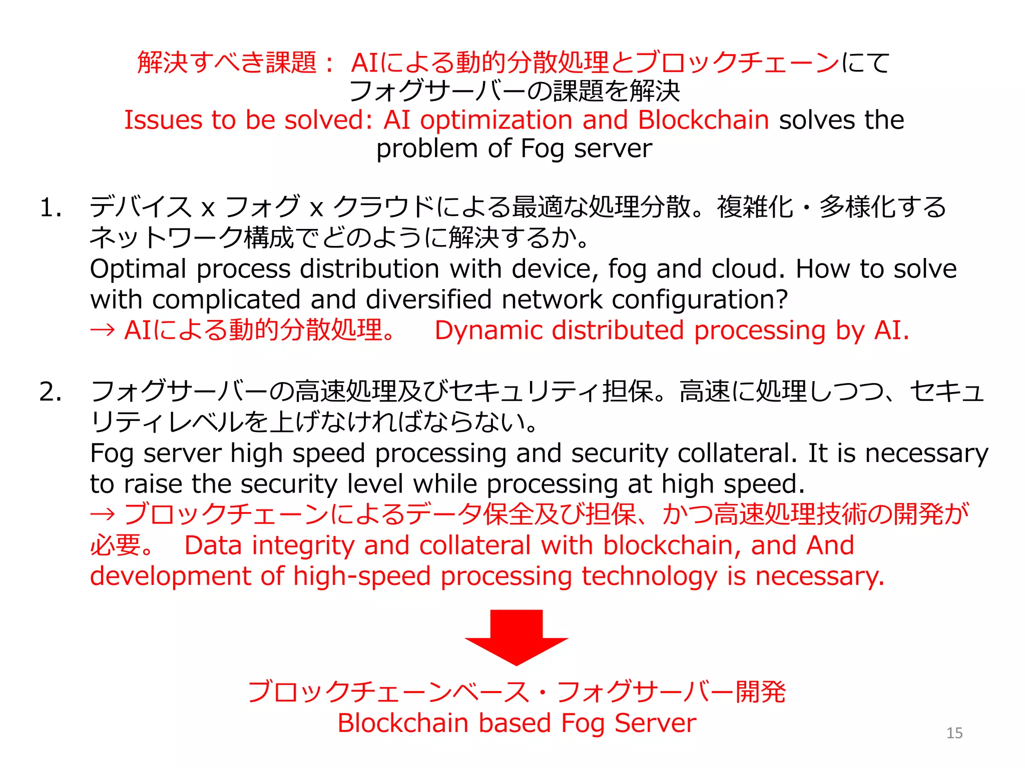 解決すべき課題： AIによる動的分散処理とブロックチェーンにて
フォグサーバーの課題を解決
Issues to be solved: AI optimization and Blockchain solves the
problem of Fog server
1. デバイス x フォグ x クラウドによる最適な処理分散。複雑化・多様化する
ネットワーク構成でどのように解決するか。
Optimal process distribution with device, fog and cloud. How to solve
with complicated and diversified network configuration?
→ AIによる動的分散処理。 Dynamic distributed processing by AI.
2. フォグサーバーの高速処理及びセキュリティ担保。高速に処理しつつ、セキュ
リティレベルを上げなければならない。
Fog server high speed processing and security collateral. It is necessary
to raise the security level while processing at high speed.
→ ブロックチェーンによるデータ保全及び担保、かつ高速処理技術の開発が
必要。 Data integrity and collateral with blockchain, and And
development of high-speed processing technology is necessary.
ブロックチェーンベース・フォグサーバー開発
Blockchain based Fog Server 15
 
